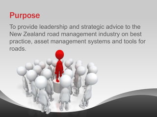 Purpose
To provide leadership and strategic advice to the
New Zealand road management industry on best
practice, asset management systems and tools for
roads.
 