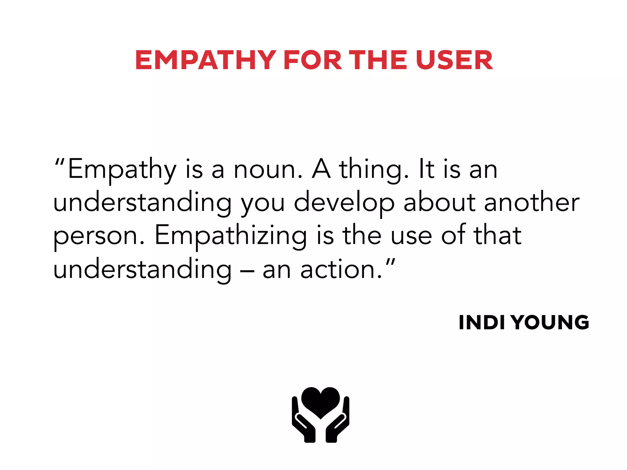 EMPATHY FOR THE USER
“Empathy is a noun. A thing. It is an
understanding you develop about another
person. Empathizing is the use of that
understanding – an action.”
INDI YOUNG
 