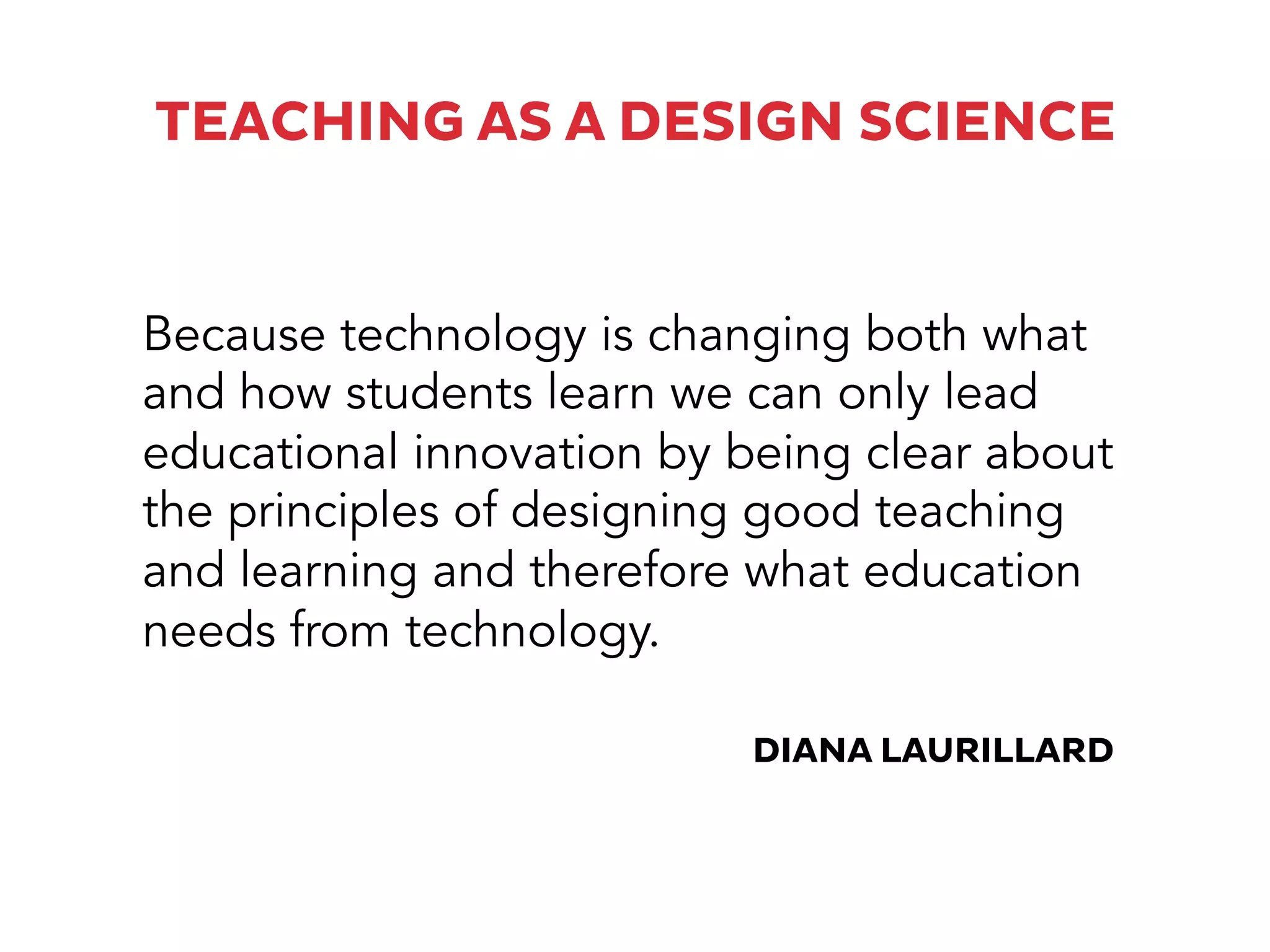 TEACHING AS A DESIGN SCIENCE
Because technology is changing both what
and how students learn we can only lead
educational innovation by being clear about
the principles of designing good teaching
and learning and therefore what education
needs from technology.
DIANA LAURILLARD
 