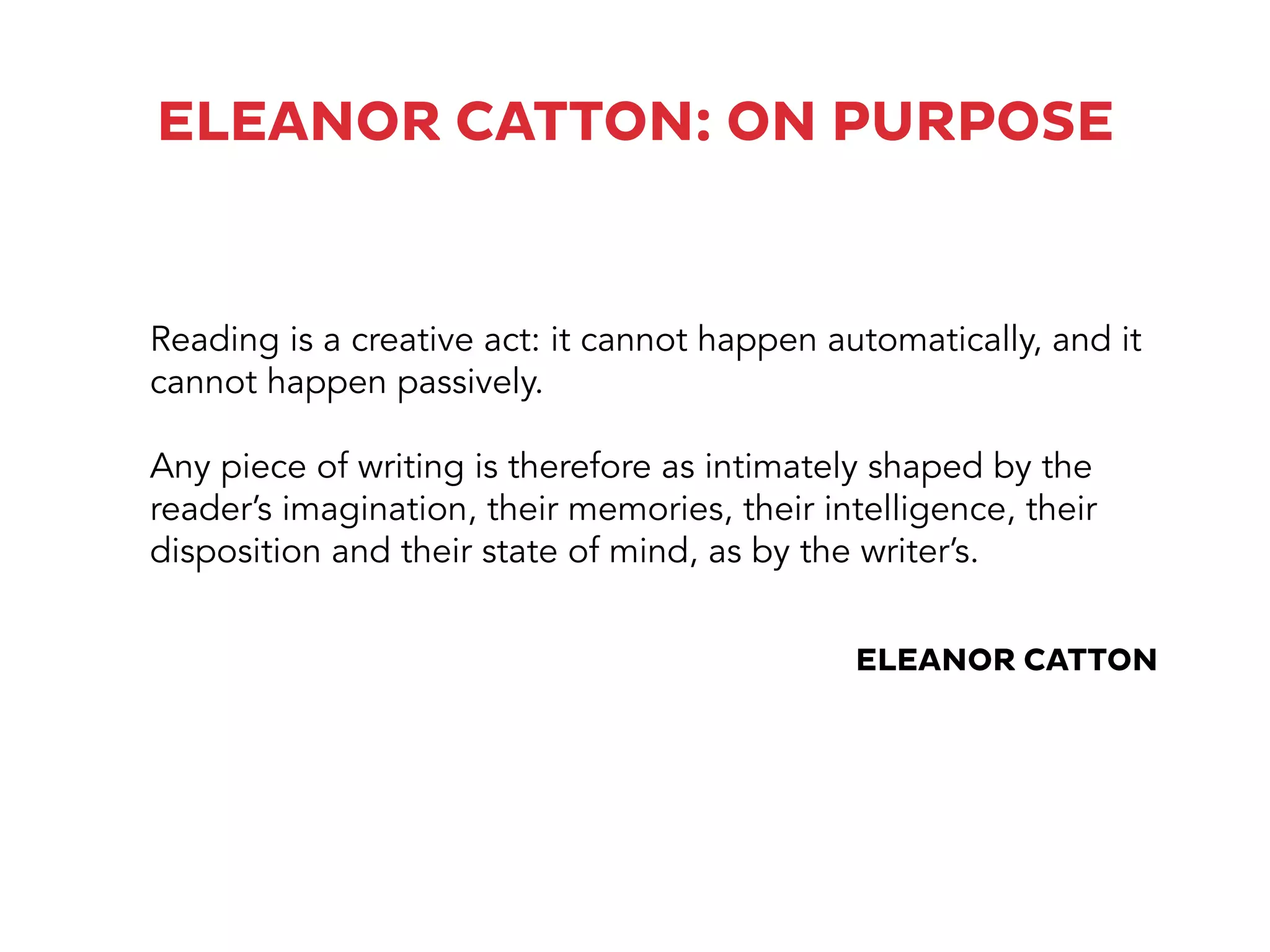 ELEANOR CATTON: ON PURPOSE
Reading is a creative act: it cannot happen automatically, and it
cannot happen passively.
Any piece of writing is therefore as intimately shaped by the
reader’s imagination, their memories, their intelligence, their
disposition and their state of mind, as by the writer’s.
ELEANOR CATTON
 