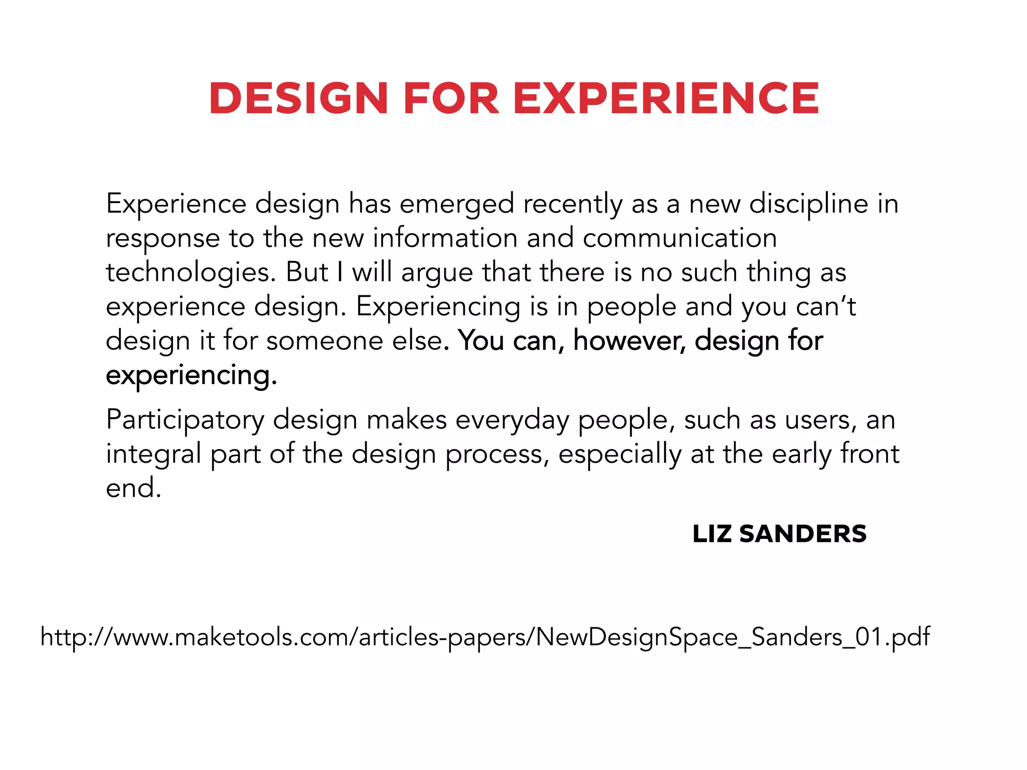 DESIGN FOR EXPERIENCE
Participatory design makes everyday people, such as users, an
integral part of the design process, especially at the early front
end.
Experience design has emerged recently as a new discipline in
response to the new information and communication
technologies. But I will argue that there is no such thing as
experience design. Experiencing is in people and you can’t
design it for someone else. You can, however, design for
experiencing.
http://www.maketools.com/articles-papers/NewDesignSpace_Sanders_01.pdf
LIZ SANDERS
 
