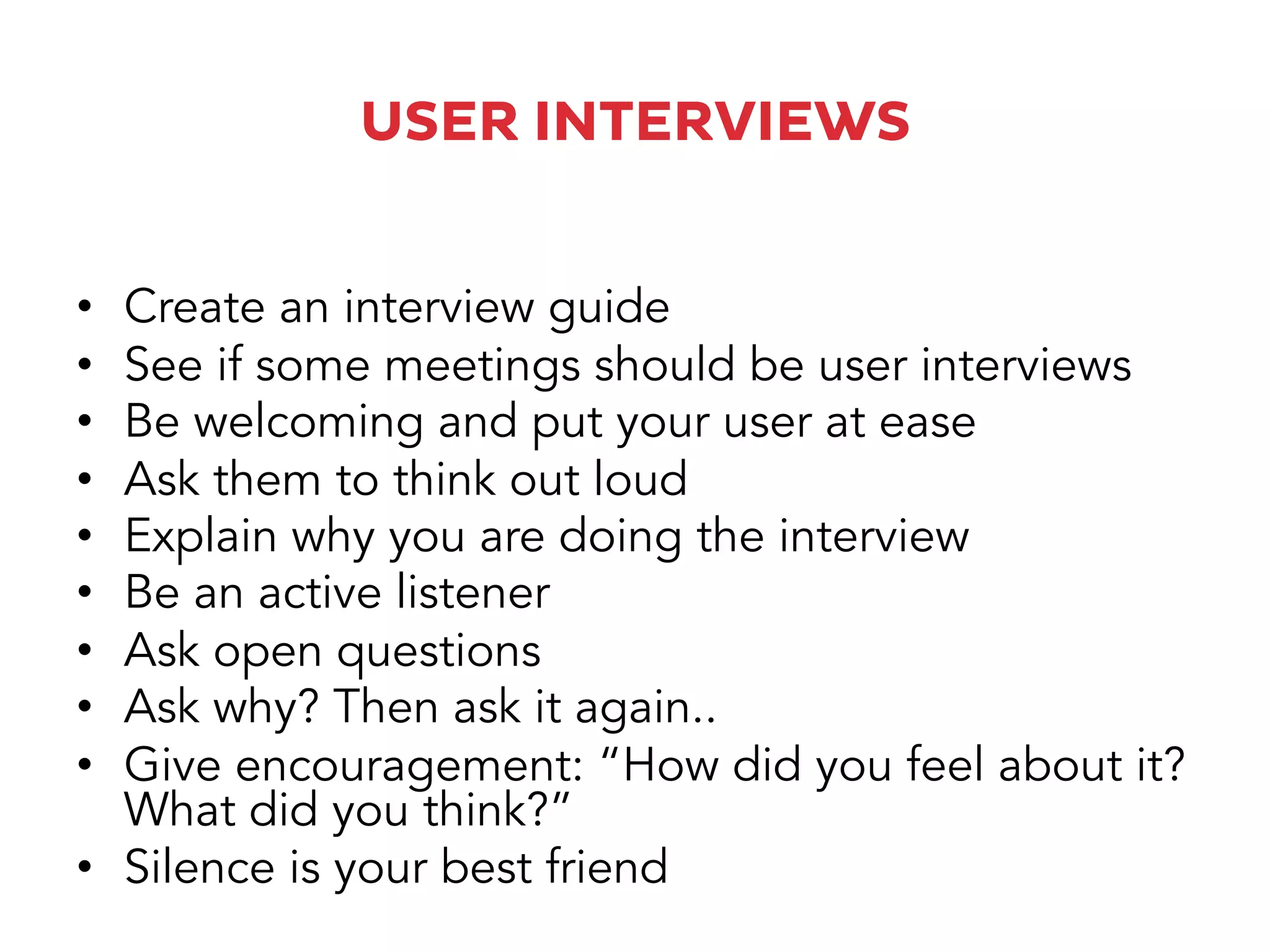 USER INTERVIEWS
•  Create an interview guide
•  See if some meetings should be user interviews
•  Be welcoming and put your user at ease
•  Ask them to think out loud
•  Explain why you are doing the interview
•  Be an active listener
•  Ask open questions
•  Ask why? Then ask it again..
•  Give encouragement: “How did you feel about it?
What did you think?”
•  Silence is your best friend
 
