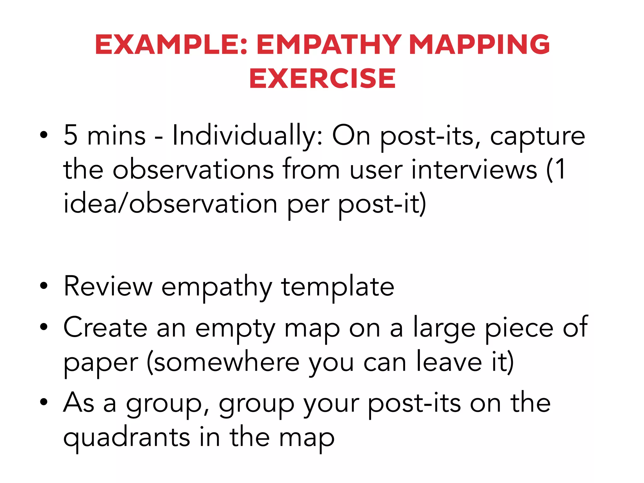 EXAMPLE: EMPATHY MAPPING
EXERCISE
•  5 mins - Individually: On post-its, capture
the observations from user interviews (1
idea/observation per post-it)
•  Review empathy template
•  Create an empty map on a large piece of
paper (somewhere you can leave it)
•  As a group, group your post-its on the
quadrants in the map
 
