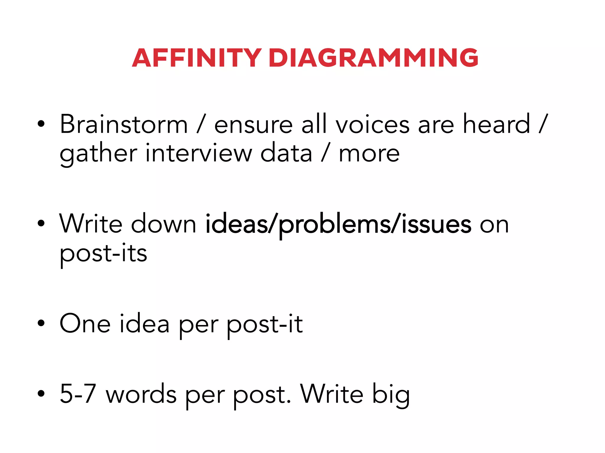 AFFINITY DIAGRAMMING
•  Brainstorm / ensure all voices are heard /
gather interview data / more
•  Write down ideas/problems/issues on
post-its
•  One idea per post-it
•  5-7 words per post. Write big
 