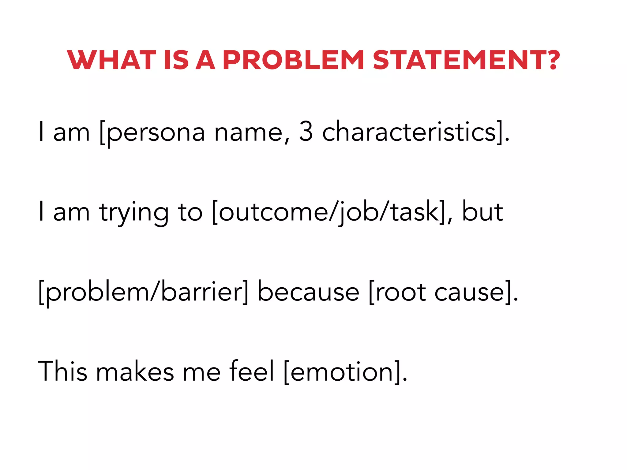 WHAT IS A PROBLEM STATEMENT?
I am [persona name, 3 characteristics].
I am trying to [outcome/job/task], but
[problem/barrier] because [root cause].
This makes me feel [emotion].
 