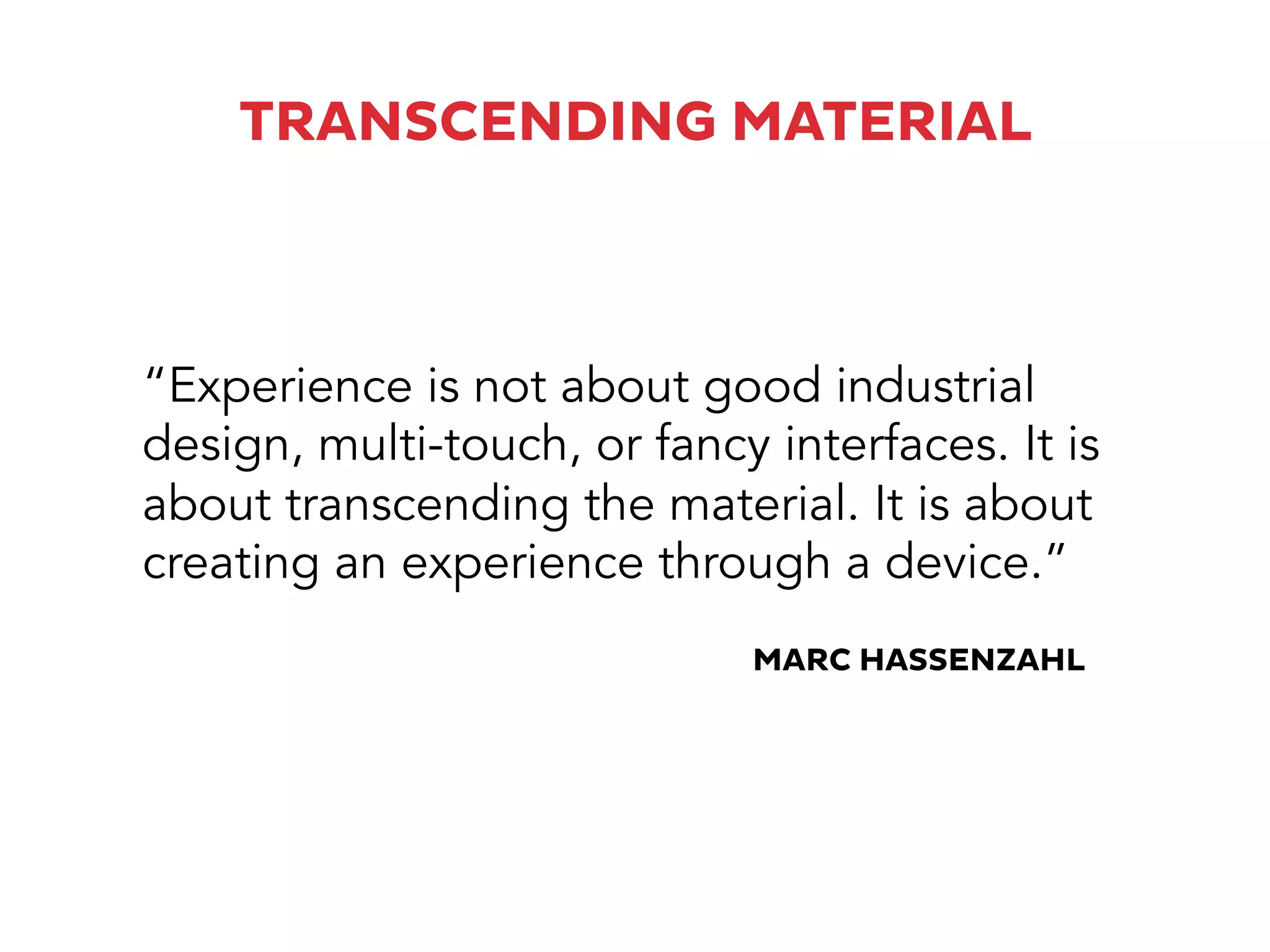 TRANSCENDING MATERIAL
“Experience is not about good industrial
design, multi-touch, or fancy interfaces. It is
about transcending the material. It is about
creating an experience through a device.”
MARC HASSENZAHL
 