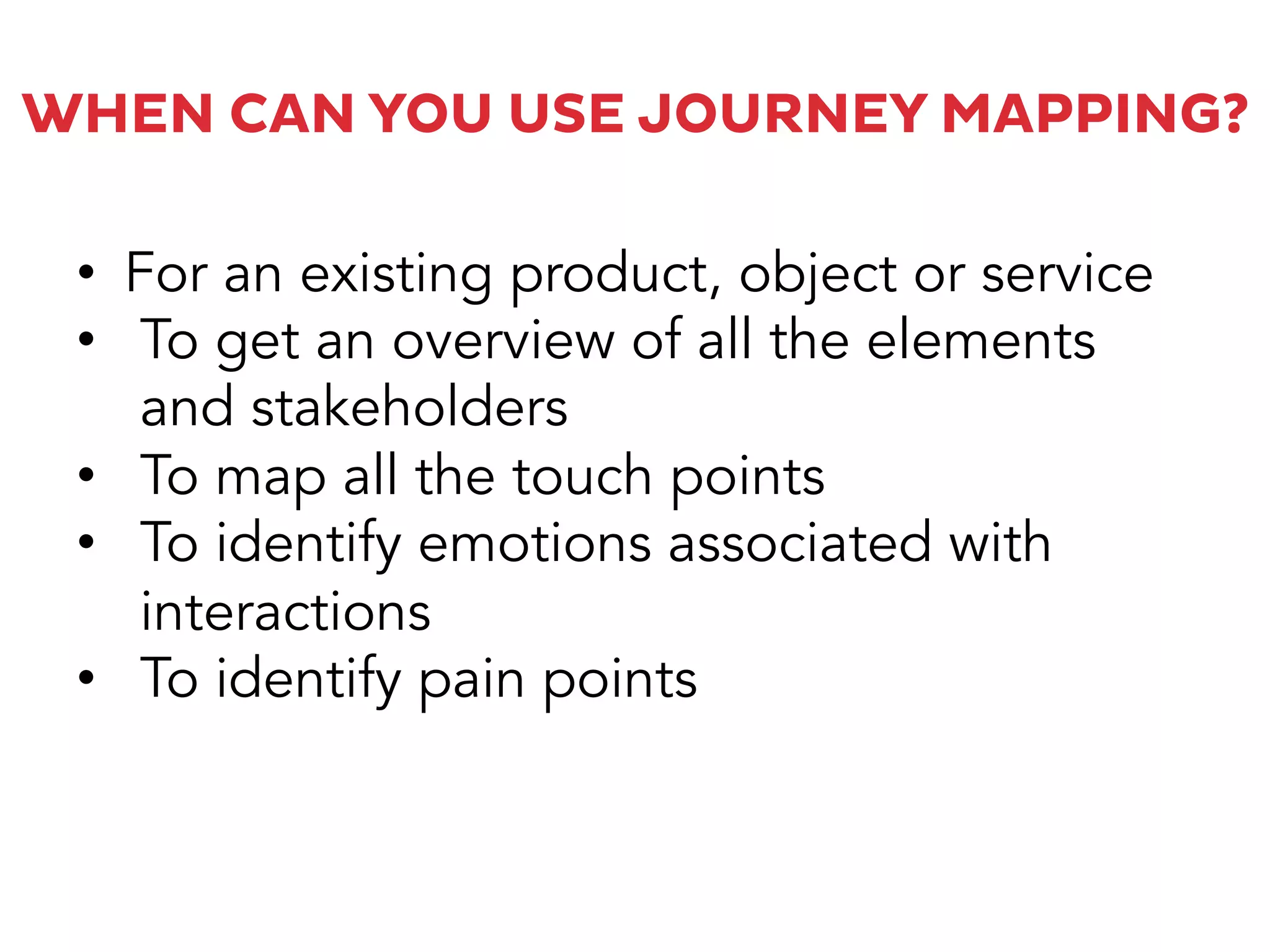 WHEN CAN YOU USE JOURNEY MAPPING?
•  For an existing product, object or service
•  To get an overview of all the elements
and stakeholders
•  To map all the touch points
•  To identify emotions associated with
interactions
•  To identify pain points
 
