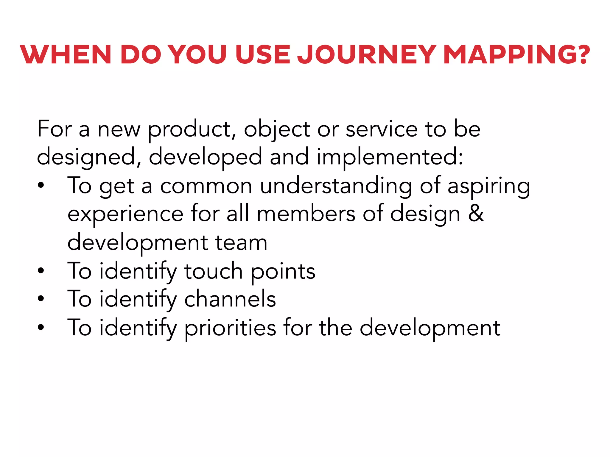 WHEN DO YOU USE JOURNEY MAPPING?
For a new product, object or service to be
designed, developed and implemented:
•  To get a common understanding of aspiring
experience for all members of design &
development team
•  To identify touch points
•  To identify channels
•  To identify priorities for the development
 