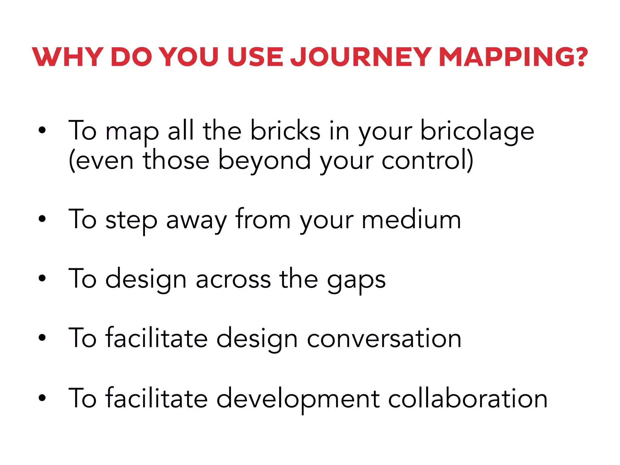 WHY DO YOU USE JOURNEY MAPPING?
•  To map all the bricks in your bricolage
(even those beyond your control)
•  To step away from your medium
•  To design across the gaps
•  To facilitate design conversation
•  To facilitate development collaboration
 