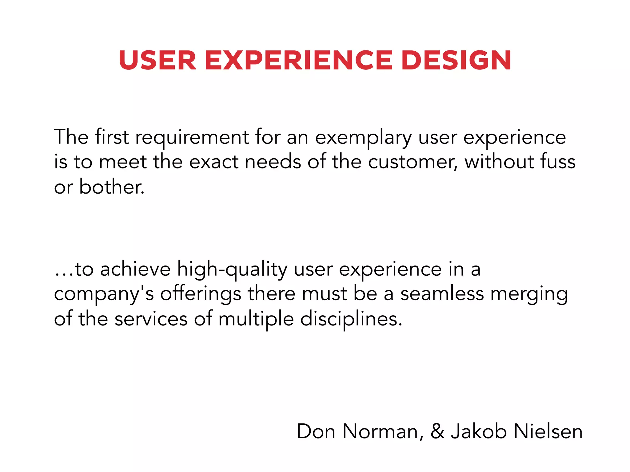 USER EXPERIENCE DESIGN
…to achieve high-quality user experience in a
company's offerings there must be a seamless merging
of the services of multiple disciplines.
The first requirement for an exemplary user experience
is to meet the exact needs of the customer, without fuss
or bother.
Don Norman, & Jakob Nielsen
 