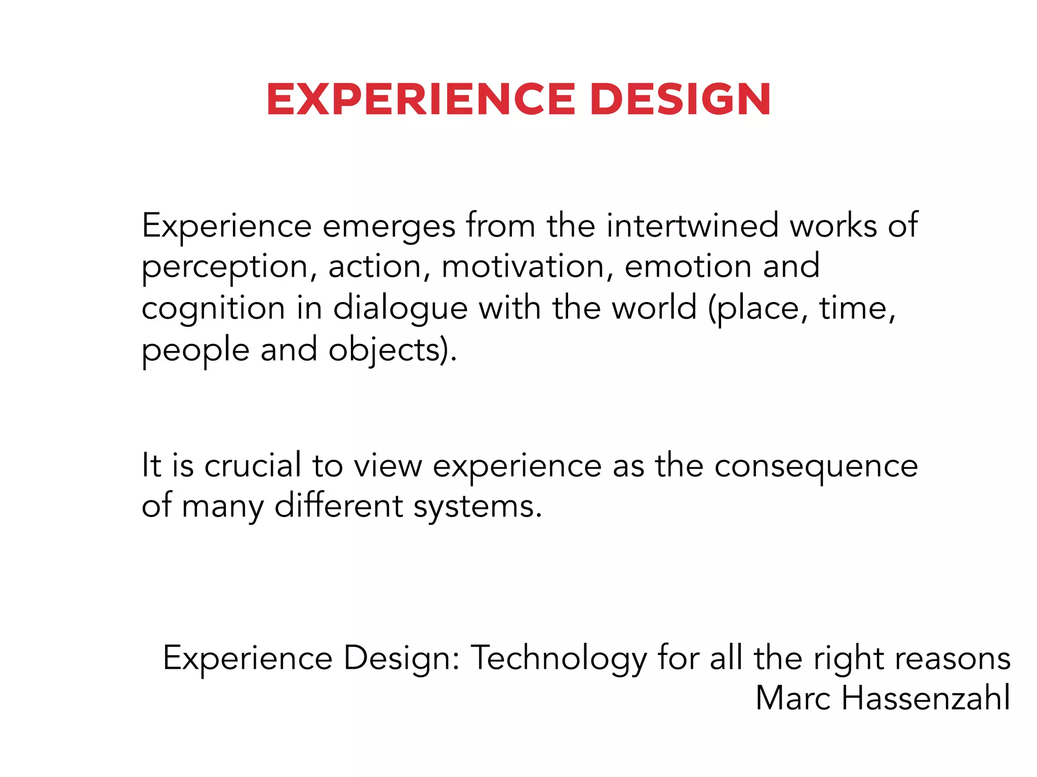 EXPERIENCE DESIGN
It is crucial to view experience as the consequence
of many different systems.
Experience emerges from the intertwined works of
perception, action, motivation, emotion and
cognition in dialogue with the world (place, time,
people and objects).
Experience Design: Technology for all the right reasons
Marc Hassenzahl
 