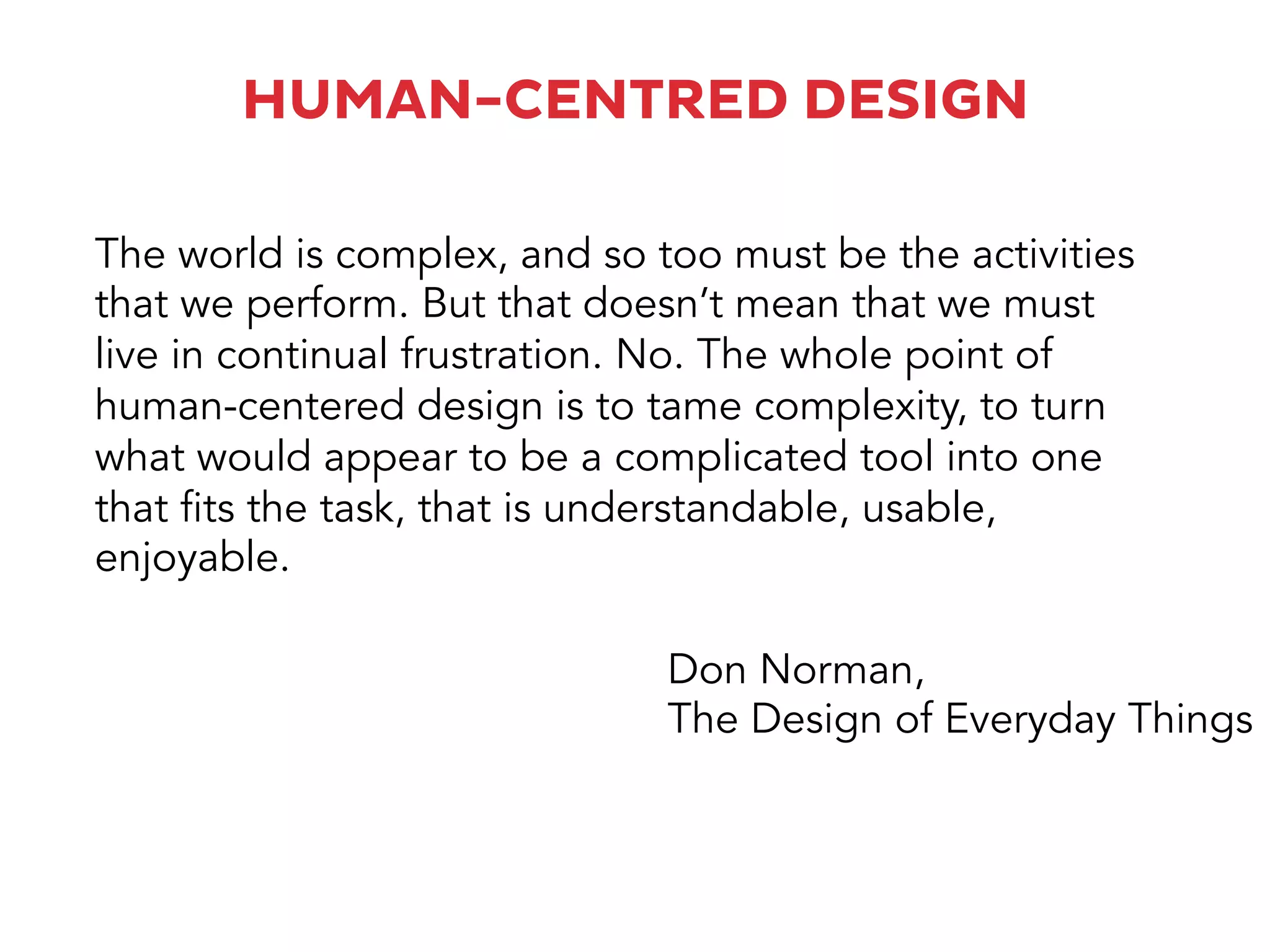 The world is complex, and so too must be the activities
that we perform. But that doesn’t mean that we must
live in continual frustration. No. The whole point of
human-centered design is to tame complexity, to turn
what would appear to be a complicated tool into one
that fits the task, that is understandable, usable,
enjoyable.
Don Norman,
The Design of Everyday Things
HUMAN-CENTRED DESIGN
 