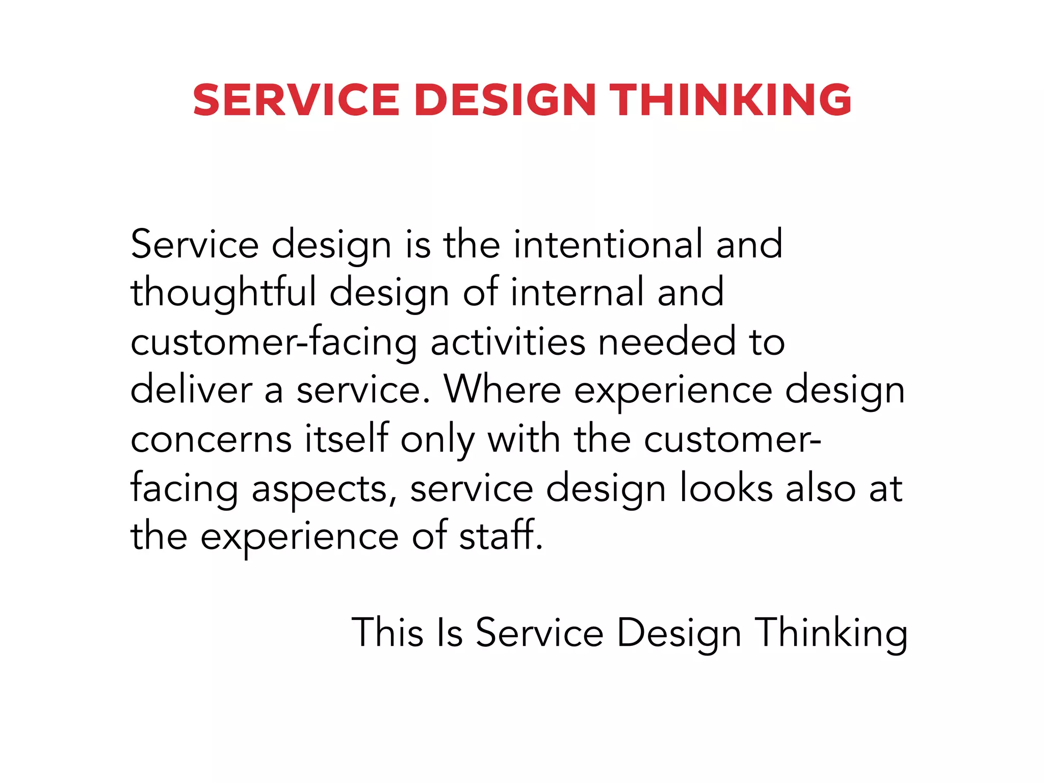 SERVICE DESIGN THINKING
Service design is the intentional and
thoughtful design of internal and
customer-facing activities needed to
deliver a service. Where experience design
concerns itself only with the customer-
facing aspects, service design looks also at
the experience of staff.
This Is Service Design Thinking
 