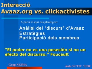 Interacció
Avaaz.org vs. clickactivistes
        A partir d’aquí ens plantegem:

       Anàlisi del “discurs” d’Avaaz
       Estratègies
       Participació dels membres

 “El poder no es una posesión si no un
 efecto del discurso.” Foucault

  Grup NZIMA                             Aula 3 CTIC / UOC
 