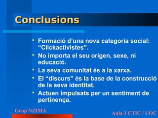 Conclusions
        Formació d’una nova categoria social:
         “Clickactivistes”.
        No importa el seu origen, sexe, ni
         educació.
        La seva comunitat és a la xarxa.
        El “discurs” és la base de la construcció
         de la seva identitat.
        Actuen impulsats per un sentiment de
         pertinença.
Grup NZIMA                        Aula 3 CTIC / UOC
 