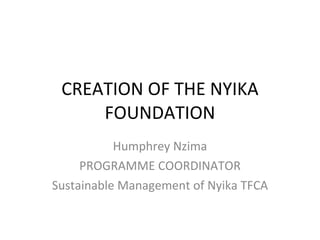 CREATION OF THE NYIKA FOUNDATION Humphrey Nzima PROGRAMME COORDINATOR Sustainable Management of Nyika TFCA 