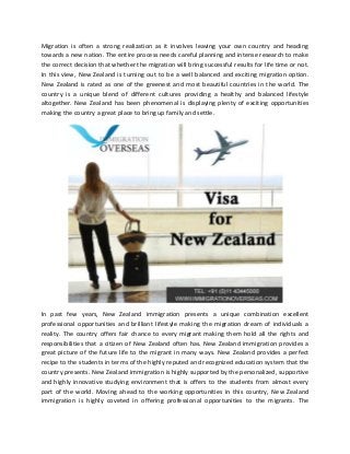 Migration is often a strong realization as it involves leaving your own country and heading
towards a new nation. The entire process needs careful planning and intense research to make
the correct decision that whether the migration will bring successful results for life time or not.
In this view, New Zealand is turning out to be a well balanced and exciting migration option.
New Zealand is rated as one of the greenest and most beautiful countries in the world. The
country is a unique blend of different cultures providing a healthy and balanced lifestyle
altogether. New Zealand has been phenomenal is displaying plenty of exciting opportunities
making the country a great place to bring up family and settle.
In past few years, New Zealand immigration presents a unique combination excellent
professional opportunities and brilliant lifestyle making the migration dream of individuals a
reality. The country offers fair chance to every migrant making them hold all the rights and
responsibilities that a citizen of New Zealand often has. New Zealand immigration provides a
great picture of the future life to the migrant in many ways. New Zealand provides a perfect
recipe to the students in terms of the highly reputed and recognized education system that the
country presents. New Zealand immigration is highly supported by the personalized, supportive
and highly innovative studying environment that is offers to the students from almost every
part of the world. Moving ahead to the working opportunities in this country, New Zealand
immigration is highly coveted in offering professional opportunities to the migrants. The
 