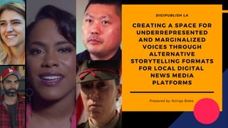 CREATING A SPACE FOR
UNDERREPRESENTED
AND MARGINALIZED
VOICES THROUGH
ALTERNATIVE
STORYTELLING FORMATS
FOR LOCAL DIGITAL
NEWS MEDIA
PLATFORMS
Prepared by: Nzinga Blake
DIGIPUBLISH LA
 