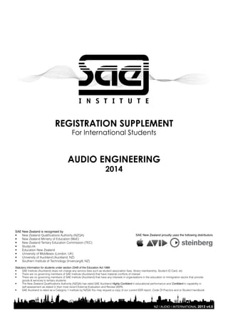 REGISTRATION SUPPLEMENT
For International Students

AUDIO ENGINEERING
2014

SAE New Zealand is recognised by
•	 New Zealand Qualifications Authority (NZQA)
•	 New Zealand Ministry of Education (MoE)
•	 New Zealand Tertiary Education Commission (TEC)
•	 StudyLink
•	 Education New Zealand
•	 University of Middlesex (London, UK)
•	 University of Auckland (Auckland, NZ)
•	 Southern Institute of Technology (Invercargill, NZ)

SAE New Zealand proudly uses the following distributors

Statutory information for students under section 234B of the Education Act 1989
•	
SAE Institute (Auckland) does not charge any service fees such as student association fees, library membership, Student ID Card, etc
•	
There are no governing members of SAE Institute (Auckland) that have material conflicts of interest
•	
There are no governing members of SAE Institute (Auckland) that have any interests in organisations in the education or immigration sector that provide
goods & services to tertiary students
•	
The New Zealand Qualifications Authority (NZQA) has rated SAE Auckland Highly Confident in educational performance and Confident in capability in
self-assessment as stated in their most recent External Evaluation and Review (EER)
•	
SAE Auckland is rated as a Category 1 Institute by NZQA.You may request a copy of our current EER report, Code Of Practice and or Student handbook

NZ / AUDIO / INTERNATIONAL 2013 v4.0

 