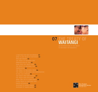 07 THE TREATY OF
                                            WAITANGI
                                           AN INTRODUCTION TO THE TREATY
                                           OF WAITANGI FOR MIGRANTS



A GREETING FOR NEW BEGINNINGS 01
WHAT IS THE TREATY OF WAITANGI? 02
WHO ARE MAORI? 02
THE TREATY OF WAITANGI AND
IMMIGRATION IN 1840 03
WHAT DOES THE TREATY SAY? 03
THE TREATY OF WAITANGI TEXT 04
TRANSLATION 05
THE TREATY OF WAITANGI TODAY 06
THE TREATY OF WAITANGI AND IMMIGRATION
IN THE 21ST CENTURY 06
THE TREATY AND EMPLOYMENT 07
THE TREATY AND EDUCATION 07
WHAT CAN I DO TO LEARN MORE? 08
OTHER TREATY OF WAITANGI AND
MAORI RESOURCES 08
GLOSSARY OF MAORI WORDS 09
GLOSSARY OF MAORI NAMES 09
 