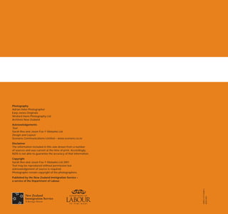 Photography
Adrian Heke Photographer
Earp-Jones Originals
Wreford Hann Photography Ltd
Archives New Zealand
Acknowledgements
Text:
Sarah Reo and Jason Fox © Mataaho Ltd
Design and Layout:
Scenario Communications Limited – www.scenario.co.nz
Disclaimer
The information included in this was drawn from a number
of sources and was current at the time of print. Accordingly,
NZIS is not able to guarantee the accuracy of that information.
Copyright
Sarah Reo and Jason Fox © Mataaho Ltd 2001
Text may be reproduced without permission but
acknowledgement of source is required.
Photographs remain copyright of the photographers.
Published by the New Zealand Immigration Service –
a service of the Department of Labour.




                                                                  ISBN 0-477-03680-5
                                                                  NZIS 2007
 