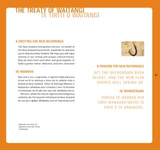 THE TREATY OF WAITANGI
        TE TIRITI O WAITANGI


A GREETING FOR NEW BEGINNINGS
 The New Zealand Immigration Service, on behalf of
 the New Zealand Government, would like to welcome
 you to Aotearoa New Zealand. We hope you will enjoy
 sharing in our strong and unique cultural history.
 May we learn from each other and grow together to
 build a greater nation. Welcome, welcome, welcome!
                                                               A PROVERB FOR NEW BEGINNINGS
HE MIHIMIHI                                                  SET THE OVERGROWN BUSH
                       -              -     - -                                                      01
 Nau mai e rea, e nga mana, e nga tini mata waka kua
 - mai nei ki te whenua e hora nei te whariki mou a
                                              -     -
                                                            ALIGHT, AND THE NEW FLAX
 u
 Aotearoa New Zealand. Te    - nei Te Ratonga Manene o        S H O O T S W I L L S P R I N G U P.
 Aotearoa e whakatau ana i a koutou i raro i te korowai
                    -
 o te Karauna, me kı, piki mai, nau mai, whakatau mai ra.
      - reira, whaia kia mau ki nga morimoritanga kua
                  -                 -
                                                                                HE WHAKATAUAKI
    No
                                - Aotearoa New Zealand
 waihotia ake hei huarahi mo
                - - -
                                                                 TU N G I A T E U R U R U A K I A
 kei tua atu o apopo. Whakatau mai ra! Tukuna kia rere!
                                                               TUPU WHAKARITORITO TE
                                                                  TUPU O TE HARAKEKE.



 Opposite: An extract of
 signatures from the Treaty
 of Waitangi.
 