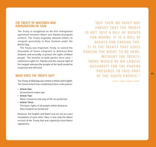 THE TREATY OF WAITANGI AND                                           “BUT THEN WE MUST NOT
IMMIGRATION IN 1840
                                                                      F O R G E T T H A T T H E TR E A T Y
 The Treaty is recognised as the first immigration
 agreement between Maori and Pakeha (European
                                                             IS NOT JUST A BILL OF RIGHTS
 settlers). The Treaty originally allowed settlers to             FOR MAORI. IT IS A BILL OF
 emigrate peacefully to New Zealand under the
                                                                     RIGHTS FOR PAKEHA TOO.
 British flag.
   The Treaty was important, firstly, to control the           I T I S T H E TR E A T Y T H A T G I V E S
 thousands of future emigrants to Aotearoa New
                                                            PAKEHA THE RIGHT TO BE HERE.
 Zealand, and secondly, to protect the rights of Maori
 people. The benefits to both parties were clear –                         W I T H O U T T H E TR E A T Y,
 settlement rights for Pakeha and the natural right of         THERE WOULD BE NO LAWFUL
 the tangata whenua (the people of the land) would be
 respected and affirmed.                                         AUTHORITY FOR THE PAKEHA
                                                                       PRESENCE IN THIS PART
                                                                                                              03
WHAT DOES THE TREATY SAY?                                              OF THE SOUTH PACIFIC.”
 The Treaty of Waitangi was written in Maori and English.                          CHIEF JUDGE EDDIE DURIE.
 The Government has established three main points:

 • Article One
   Government makes law.
 • Article Two
   Maori resources and way of life are protected.
 • Article Three
   The basic rights of all people within Aotearoa
   New Zealand are protected.

 However, the English and Maori text are not an exact
 translation of each other. Also, it was only the Maori
 version of the Treaty that was signed by most Maori
 signatories.
 