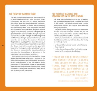 THE TREATY OF WAITANGI TODAY                                 THE TREATY OF WAITANGI AND
      The New Zealand Government has been responsible
                                                                  IMMIGRATION IN THE 21ST CENTURY
      for all immigration matters from 1852 until today.             The New Zealand Immigration Service recognises
      It recognises that the Treaty is a ‘living’ agreement          that the Treaty of Waitangi is the “founding document
      which must grow and develop with time. Therefore,              of our nation”. This means that the New Zealand
      it has formed ‘principles’ to aid and help in furthering       Immigration Service will consult with Maori on
      the understanding of the Treaty. This means that when          immigration matters.
      the Government deals with Maori, they must act with               The New Zealand Immigration Service understands
      regard to the following principles: the principle of           also the social and economic benefits that you will
      government (the Government has the right to govern             bring to our country. These benefits will be shared
      and to make laws); the principle of self-management            with the rest of Aotearoa New Zealand.
      (iwi Maori have the right to organise themselves, and,            When you come to live in Aotearoa New Zealand,
      under the law to control the resources they own);              it will be useful for you to know about the Treaty,
      the principle of equality (all New Zealanders are equal        as it will help you to:
      under the law); the principle of reasonable co-operation
06                                                                   • understand the nature of society within Aotearoa
      (the Crown must act reasonably and in good faith
                                                                       New Zealand
      towards its Treaty partner); the principle of redress
                                                                     • realise the significance of the Treaty within every
      (the Crown is responsible for providing effective
                                                                       aspect of life in Aotearoa New Zealand.
      processes for the resolution of grievances in the
      expectation that reconciliation can occur).
         Maori political demonstration has kept the Treaty
      debate alive. Although it has been a struggle for the
                                                                  “ TO D A Y W E A R E S T R O N G E N O U G H
      political demonstrators, and the following generation,      AND HONEST ENOUGH TO LEARN
      we are now beginning to see the rewards within              “ A T HA MEO TSH EN ,OT HT H E ’L A S T 1 5 0
                                                                      S E L S O R F ERE S
      mainstream society. And even though the gap between         NE A R S N A N D OTR E A D MT R ETSH A T G H E
                                                                  Y OTHI, G M O DIS IT SIN T
      Maori and the Government in relation to the Treaty
      continues, it is through the valid efforts of many people   T H A A T Y AVA S G E EN IILM P E R F E C T L Y
                                                                  TR E N H H I N B A N L C H I L D .
      that the dialogue has truly begun.                          WO BWE R V E S O IL U O K Y T H AT I T A S
                                                                     E S ERE D. LCOK UPON
                                                                  I T W A S A ALS Y A C YF I N DP R O M I S E . ”
                                                                              E EG TO OF A
                                                                  D O C T O R W E C O U L D TQR EU N E L I ”A B E T H I I
                                                                                                U E
                                                                                                    S T. Z
                                                                  – MOTHER OF FOUR, XIAO CHANG.
                                                                         ( TR E A T Y O F W A I T A N G I C E L E B R A T I O N S , 1 9 9 0 )
 