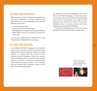THE TREATY AND EMPLOYMENT                                    An alternative to mainstream education is ‘immersion’.
                                                             This uses the Maori language as the primary source
 When looking for work in mainstream employment,             of communication, and is available through Kohanga
 you may (in addition to relevant experience and             Reo (similar to Kindergarten, but taught in Maori
 qualifications) also find knowledge of the Treaty of        language and immersed in Maori culture), Kura
 Waitangi useful when:                                       Kaupapa (Maori secondary school), and Whare
 •   working alongside Maori                                 Wananga (tertiary education in Maori).
 •   working on issues that affect Maori                       This option is favoured by over 10% of the current
 •   Maori protocol is recognised within your workplace      population within Aotearoa New Zealand today.
 •   Maori health, economics and politics are points for
     discussion.

 In most cases, showing some regard for the Treaty
 relationship in employment is encouraged.


THE TREATY AND EDUCATION                                                                                                07
 Te reo Maori (the Maori language) is an important
 aspect of the education system and society within
 Aotearoa New Zealand. Although English is primarily
 spoken, it is highly likely your children will be
 exposed to Maori language, culture and customs
 while attending schools in Aotearoa New Zealand.
 However, the levels of awareness regarding Maori                                            Kaiako me nga tamariki
 culture will vary from place to place, so it is important                                   (teacher and children)
                                                                                             from a local Kohanga Reo
 that you anticipate Maori language, culture, and its                                        (Maori preschool).
 values in the education system.
 