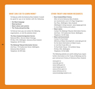 WHAT CAN I DO TO LEARN MORE?                              OTHER TREATY AND MAORI RESOURCES
      To help you settle into Aotearoa New Zealand, it would    • New Zealand/Maori history
      be good for you to be familiar with the following:          After arrival at Aotearoa New Zealand,
                                                                  we recommend a visit to Te Papa Tongarewa –
      •   the Maori language
                                                                  Our Place, Wellington, New Zealand
      •   Maori protocol
                                                                  (Wellington’s living museum, www.tepapa.govt.nz),
      •   Maori culture and customs
                                                                  to view Maori history and culture.
      •   The Treaty and partnership.
                                                                • Maori claims
      To find out more you can contact the following              Contact The Waitangi Tribunal, Information Service,
      organisations, or visit the websites listed.                2nd Floor, 110 Featherston Street, Wellington.
                                                                  Telephone: 04 499 3666.
      The New Zealand Immigration Service
                                                                • Maori and Government
      National Office, Director Maori Strategy,
                                                                  Contact Te Puni Kokiri
      PO Box 3705, Wellington, Aotearoa New Zealand.
                                                                  (Ministry of Maori Development, www.tpk.govt.nz)
      Telephone: 04 915 4222.
                                                                  for the latest information on Maori issues,
08    The Waitangi Tribunal Information Service                   or visit their head office at:
      2nd Floor, 110 Featherston Street, Wellington,              Te Puni Kokiri House, 143 Lambton Quay,
      Aotearoa New Zealand.                                       PO Box 3943, Wellington.
      Telephone: 04 499 3666.                                     Telephone: 04 922 6000.

                                                                The following websites are worth visiting if you require
                                                                further information on the Treaty of Waitangi and the
                                                                past and present history of Aotearoa New Zealand:

                                                                www.govt.nz
                                                                www.tpk.govt.nz
                                                                www.natlib.govt.nz
                                                                www.tepapa.govt.nz
                                                                www.archives.govt.nz
                                                                www.nzhistory.net.nz
                                                                www.knowledge.basket.co.nz
 