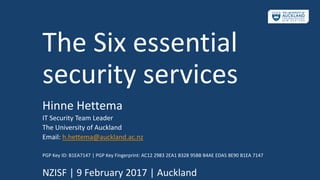The Six essential
security services
Hinne Hettema
IT Security Team Leader
The University of Auckland
Email: h.hettema@auckland.ac.nz
PGP Key ID: B1EA7147 | PGP Key Fingerprint: AC12 2983 2EA1 B328 95BB B4AE EDA5 8E90 B1EA 7147
NZISF | 9 February 2017 | Auckland
 