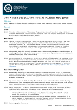 10.8.1.
10.8.2.
10.8.3.
10.8.4.
10.8.5.
10.8.6.
10.8.7.
10.8.8.
10.8.9.
10.8. Network Design, Architecture and IP Address Management
Objective
IP Address architecture, allocation and addressing schemes enable and support system security and data protection.
Context
Scope
This section includes discussion of the principles of separation and segregation as network design and network
architecture characteristics. It also discusses how IP addresses can be used to support these principles for improved
security of larger or multi-classification agency systems.
Background
The larger the network, the more difficult it is to protect. A large, unsegmented network presents a large attack
surface with greater susceptibility to the rapid spread and dissemination of system faults, weaknesses,
vulnerabilities and attacks. In a non-segmented network, traffic and applications generally have access to the
entire network. If a fault occurs or an attacker gains entry, the fault or attacker can move laterally through the
network causing disruption, network outages and enabling access to critical operational or classified data.
A large network is also more difficult to monitor and control. Segmenting the network limits an attacker’s ability to
move through the network by preventing lateral movement between zones. Segmentation also enhances the ability
to detect, monitor, control, isolate and correct faults.
A fundamental construct in the management of risk in networks is that of Trust Zones and Trust Boundaries. A Trust
Zone is a zoning construct based on levels of trust, classification, information asset value and essential information
security. A Trust Boundary is the interface between two or more Trust Zones. Trust Zones use the principles of
separation and segregation to manage sensitive information assets and ensure security policies are consistently
applied to all assets in a particular Trust Zone. Refer also to Section 22.1 – Cloud Computing and Section 22.2 –
Virtualisation.
Separation and Segregation
Separation and Segregation are determined by system function and the sensitivity of the data the system stores,
processes and transmits. One common example is placing systems that require a connection to the Internet into a
demilitarized zone (DMZ) that is separated and segregated (isolated) from more sensitive systems. Another example
is the use of compartments.
Separation and Segregation limits the ability of an intruder to exploit a vulnerability with the intent of elevating
privileges to gain access to more sensitive systems on the internal network. VLANs may be used to further separate
systems by controlling access and providing segregation thus giving additional protection.
Network segmentation is an effective strategy for protecting access to key data assets, and impeding the lateral
movement of system faults, threats and malicious activity. Segregation has the following benefits:
Enhanced performance: with fewer hosts per subnet, there is a reduced signalling and traffic overhead
allowing more bandwidth for data communication.
Improved security: with less signalling traffic going through all network segments, it is more difficult for an
attacker to analyse the addressing scheme and network structure. Failures in one segment are less likely to
propagate and more robust access control can be established and enforced.
Effective segregation also requires:
1 Version_3.5__January-2022__downloaded_Jul-2022
 