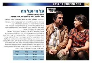 142018-19 ‫התיאטרון‬ ‫עונת‬
‫מה‬ ‫ועל‬ ‫מי‬ ‫על‬
‫משפחתית‬ ‫קומית‬ ‫דרמה‬
‫אקטאר‬ ‫איאד‬ ,‫הפוליצר‬ ‫פרס‬ ‫זוכה‬ ,‫המחזאי‬ ‫מאת‬
.‫עיון‬ ‫יסמין‬ ,'‫גורביץ‬ ‫מושונוב/גיא‬ ‫מיכאל‬ ,‫דישי‬ ‫אלמה‬ ,‫כהן‬ ‫איציק‬ :‫בהשתתפות‬
‫גרסתו‬ ‫את‬ ‫הגשים‬ ‫פאקיסטנית‬ ‫מהגרים‬ ‫למשפחת‬ ‫אב‬ ,‫ימינו‬ ‫של‬ ‫באטלנטה‬
.‫בעיר‬ ‫המצליחה‬ ‫המוניות‬ ‫חברת‬ ‫את‬ ‫והקים‬ ‫האמריקאי‬ ‫לחלום‬
‫מנוח‬ ‫מוצא‬ ‫אינו‬ ‫הוא‬ ,‫האהובה‬ ‫אשתו‬ ‫של‬ ‫פטירתה‬ ‫מאז‬ ,‫ההצלחה‬ ‫אף‬ ‫על‬
‫האם‬ :‫בשאלה‬ ‫טרוד‬ ‫כולו‬ ‫וכל‬ ,‫מאודו‬ ‫בכל‬ ‫בנותיו‬ ‫לשתי‬ ‫דואג‬ ‫הוא‬ .‫לנפשו‬
?‫זרינה‬ ,‫הבכורה‬ ‫בתו‬ ‫את‬ ‫להשיא‬ ‫יצליח‬
,‫דוגל‬ ‫הוא‬ ‫בהם‬ ‫והמסורת‬ ‫המשפחה‬ ‫ערכי‬ ‫לצד‬ ,‫אליה‬ ‫העמוקה‬ ‫אהבתו‬
‫הוא‬ ‫ומשונות‬ ‫שונות‬ ‫בדרכים‬ .‫ראוי‬ ‫חתן‬ ‫אחר‬ ‫עיקש‬ ‫לחיפוש‬ ‫אותו‬ ‫מביאים‬
‫והתרגשותו‬ ‫עבורה‬ ‫אידיאלי‬ ‫מועמד‬ ‫ידיעתה‬ ‫וללא‬ ‫הבכורה‬ ‫בתו‬ ‫בעבור‬ ‫מאתר‬
‫עצמאי‬ ‫אופי‬ ‫לזרינה‬ ‫אך‬ ,‫בעיניה‬ ‫חן‬ ‫מוצא‬ ‫דווקא‬ ‫הפוטנציאלי‬ ‫החתן‬ .‫גדולה‬
‫של‬ ‫המוגבל‬ ‫מקומה‬ ‫ובמיוחד‬ ,‫גדלה‬ ‫בה‬ ‫והשמרנית‬ ‫הדתית‬ ‫המסורת‬ .‫וסוער‬
‫בכישרון‬ ‫ניחנה‬ ‫זרינה‬ ,‫לכך‬ ‫בנוסף‬ .‫המרד‬ ‫יצר‬ ‫את‬ ‫בה‬ ‫מציתים‬ ,‫בתוכה‬ ‫האישה‬
.‫להגשים‬ ‫רוצה‬ ‫היא‬ ‫אותן‬ ‫גדולות‬ ‫אמנותיות‬ ‫ובשאיפות‬ ‫דופן‬ ‫יוצא‬ ‫ספרותי‬
‫ופמיניסטית‬ ‫נשית‬ ‫מבט‬ ‫נקודת‬ ‫שמציע‬ ,‫משלימה‬ ‫היא‬ ‫אותו‬ ‫הרומן‬ ‫כתיבת‬
‫ומעמיד‬ ‫משפחתה‬ ‫את‬ ‫מטלטל‬ ,‫שלמה‬ ‫קהילה‬ ‫נגדה‬ ‫מקים‬ ,‫הקודש‬ ‫כתבי‬ ‫על‬
?‫לשרוד‬ ‫תצליח‬ ‫האהבה‬ ‫האם‬ .‫אהבותיה‬ ‫כל‬ ‫את‬ ‫בסכנה‬
‫יום‬‫תאריך‬‫שעה‬‫סדרה‬
’‫ה‬3/1/1920:3015
‫ו‬4/1/1921:001
‫מוצ”ש‬5/1/1921:002
 