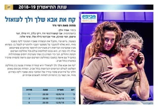 27 2018-19 ‫התיאטרון‬ ‫עונת‬
‫יום‬‫תאריך‬‫שעה‬‫סדרה‬
’‫ב‬10/6/1920:3011
’‫ג‬11/6/1920:303
’‫ד‬12/6/1920:306
‫לעזאזל‬ ‫ולך‬ ‫שלך‬ ‫אבא‬ ‫את‬ ‫קח‬
‫ורד‬ ‫רמי‬ ‫מאת‬ ‫מחזה‬
.‫וולף‬ ‫אמיר‬ :‫בימוי‬
‫מילר, הגר‬ ‫בליך, רוי‬ ‫ורד, ריקי‬ ‫קושניר/רמי‬ ‫אבי‬ :‫בהשתתפות‬
.‫אלוני‬ ‫שלו, שיפי‬ ‫אברהמי,הילה‬ ‫ספיבק, אורי‬ ‫טישמן, תמי‬
‫בשבץ‬ ‫לקה‬ ‫המנוכר‬ ‫שאביו‬ ‫הבשורה‬ ‫את‬ ‫מקבל‬ ,‫טרי‬ ‫גרוש‬ ,‫כשעמי‬
‫כשהוא‬ .‫בו‬ ‫לטפל‬ ‫ולהתגייס‬ ‫העבר‬ ‫משקעי‬ ‫על‬ ‫להתגבר‬ ‫נאלץ‬ ‫הוא‬ ,‫מוחי‬
‫ששיקומם‬ ‫מהזקנים‬ ‫להיפטר‬ ‫מעוניינת‬ ‫רק‬ ‫הבריאות‬ ‫שמערכת‬ ‫מבין‬
‫השיקום‬ ‫מחלקת‬ ‫מול‬ ‫עולם‬ ‫למלחמת‬ ‫נכנס‬ ‫הוא‬ ,‫רב‬ ‫כסף‬ ‫לה‬ ‫עולה‬
‫שמתחילות‬ ‫יחסים‬ ‫מערכות‬ ‫שתי‬ ‫בין‬ ‫תמרון‬ ‫כדי‬ ‫תוך‬ ,‫החולים‬ ‫וקופת‬
‫שהכיר‬ ‫סקסית‬ ‫גרושה‬ ‫ועם‬ ‫השיקום‬ ‫במחלקת‬ ‫במצבו‬ ‫אישה‬ ‫עם‬ ‫במקביל‬
.‫אביב‬ ‫בתל‬ ‫במועדון‬
‫מחלקת‬ ‫בין‬ ‫שנעה‬ ‫שחורה‬ ‫קומדיה‬ ‫היא‬ ”‫לעזאזל‬ ‫ולך‬ ‫שלך‬ ‫אבא‬ ‫את‬ ‫“קח‬
‫באופן‬ ‫מבוסס‬ ‫המחזה‬ .‫אביב‬ ‫בתל‬ ‫והגרושות‬ ‫הגרושים‬ ‫לעולם‬ ‫השלטון‬
‫באירוע‬ ‫לקה‬ ‫שאביו‬ ‫בזמן‬ ‫המחבר‬ ‫של‬ ‫בחייו‬ ‫שקרו‬ ‫אירועים‬ ‫על‬ ‫חלקי‬
.‫אמיתיים‬ ‫לאנשים‬ ‫למחזה‬ ‫הדמויות‬ ‫בין‬ ‫קשר‬ ‫אין‬ .‫מוחי‬
 