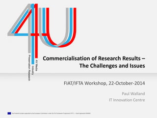Commercialisation of Research Results – 
The Challenges and Issues 
FIAT/IFTA Workshop, 22-October-2014 
The Presto4U project supported by the European Commission under the 7th Framework Programme (FP7) — Grant Agreement 600845 
Paul Walland 
IT Innovation Centre 
 