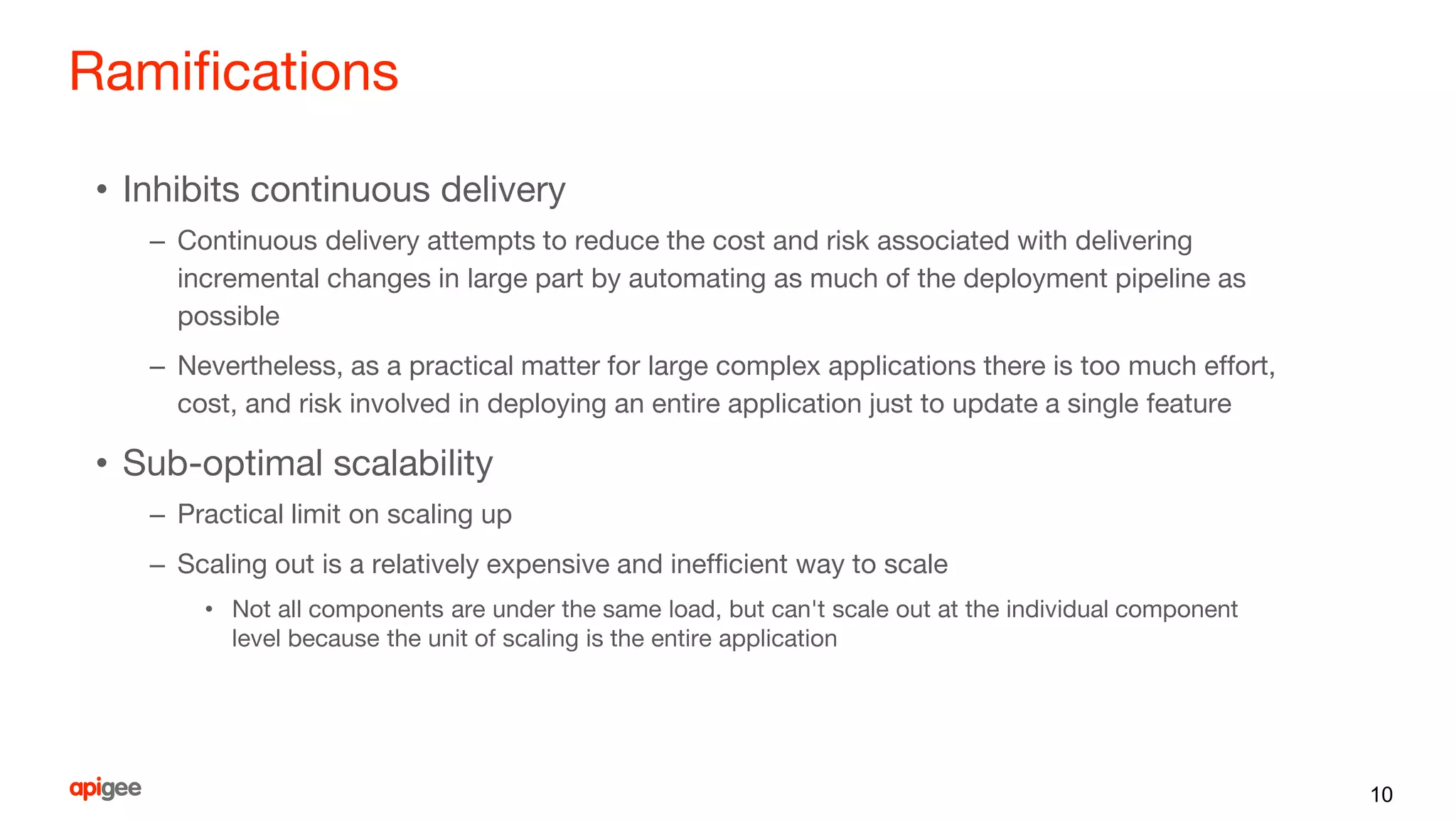 Ramifications
• Inhibits continuous delivery
– Continuous delivery attempts to reduce the cost and risk associated with delivering
incremental changes in large part by automating as much of the deployment pipeline as
possible
– Nevertheless, as a practical matter for large complex applications there is too much effort,
cost, and risk involved in deploying an entire application just to update a single feature
• Sub-optimal scalability
– Practical limit on scaling up
– Scaling out is a relatively expensive and inefficient way to scale
• Not all components are under the same load, but can't scale out at the individual component
level because the unit of scaling is the entire application
10
 