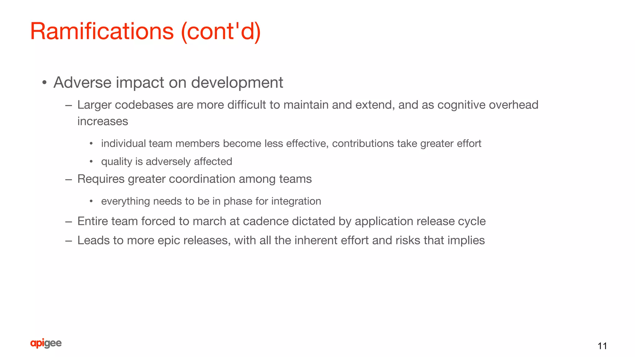 Ramifications (cont'd)
• Adverse impact on development
– Larger codebases are more difficult to maintain and extend, and as cognitive overhead
increases
• individual team members become less effective, contributions take greater effort
• quality is adversely affected
– Requires greater coordination among teams
• everything needs to be in phase for integration
– Entire team forced to march at cadence dictated by application release cycle
– Leads to more epic releases, with all the inherent effort and risks that implies
11
 