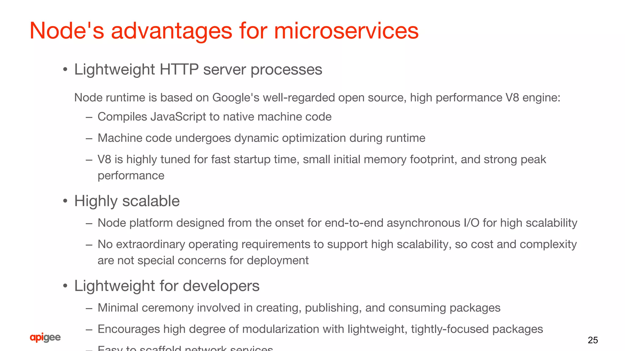 Node's advantages for microservices
• Lightweight HTTP server processes
Node runtime is based on Google's well-regarded open source, high performance V8 engine:
– Compiles JavaScript to native machine code
– Machine code undergoes dynamic optimization during runtime
– V8 is highly tuned for fast startup time, small initial memory footprint, and strong peak
performance
• Highly scalable
– Node platform designed from the onset for end-to-end asynchronous I/O for high scalability
– No extraordinary operating requirements to support high scalability, so cost and complexity
are not special concerns for deployment
• Lightweight for developers
– Minimal ceremony involved in creating, publishing, and consuming packages
– Encourages high degree of modularization with lightweight, tightly-focused packages
25
 