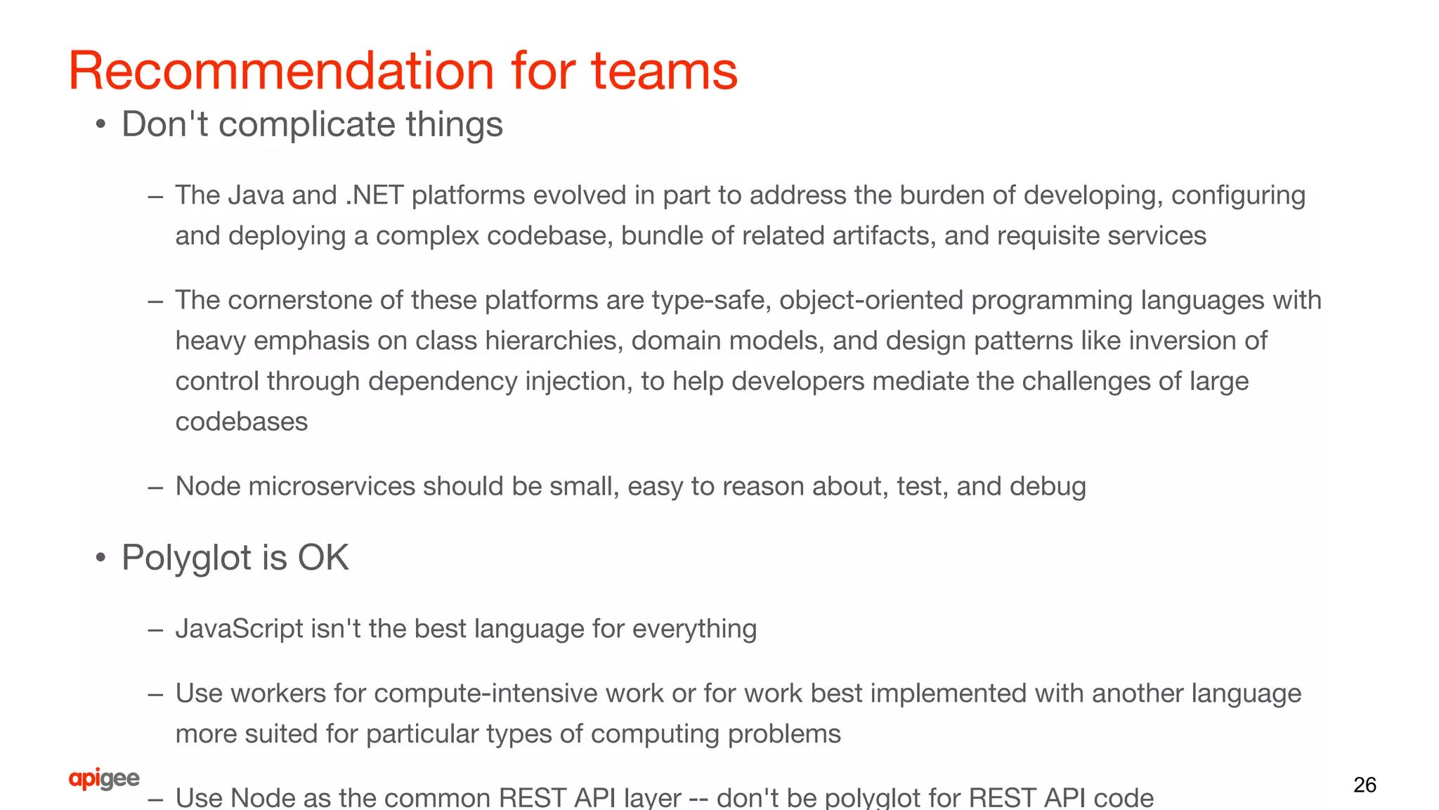 Recommendation for teams
• Don't complicate things
– The Java and .NET platforms evolved in part to address the burden of developing, configuring
and deploying a complex codebase, bundle of related artifacts, and requisite services
– The cornerstone of these platforms are type-safe, object-oriented programming languages with
heavy emphasis on class hierarchies, domain models, and design patterns like inversion of
control through dependency injection, to help developers mediate the challenges of large
codebases
– Node microservices should be small, easy to reason about, test, and debug
• Polyglot is OK
– JavaScript isn't the best language for everything
– Use workers for compute-intensive work or for work best implemented with another language
more suited for particular types of computing problems
– Use Node as the common REST API layer -- don't be polyglot for REST API code
26
 