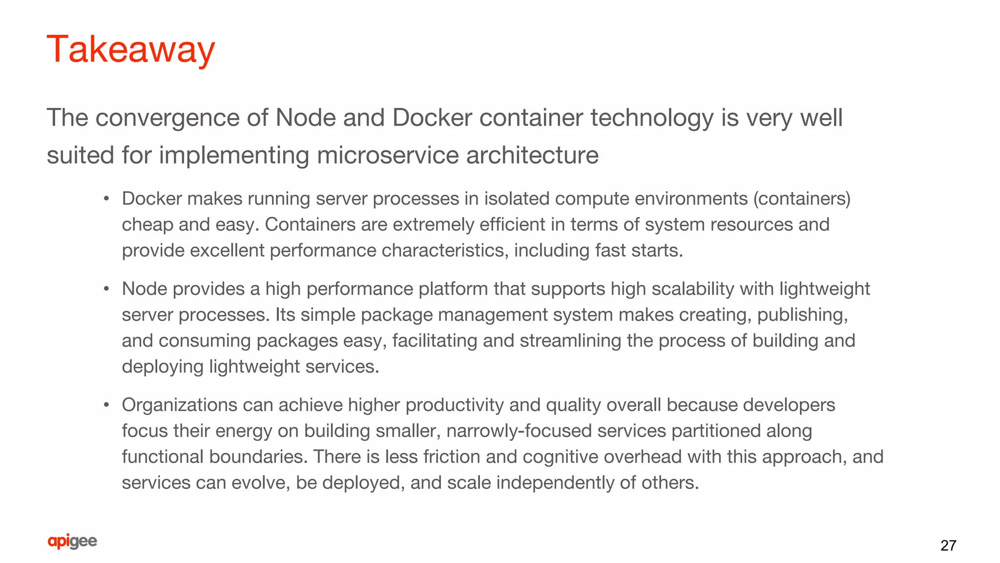 Takeaway
The convergence of Node and Docker container technology is very well
suited for implementing microservice architecture
• Docker makes running server processes in isolated compute environments (containers)
cheap and easy. Containers are extremely efficient in terms of system resources and
provide excellent performance characteristics, including fast starts.
• Node provides a high performance platform that supports high scalability with lightweight
server processes. Its simple package management system makes creating, publishing,
and consuming packages easy, facilitating and streamlining the process of building and
deploying lightweight services.
• Organizations can achieve higher productivity and quality overall because developers
focus their energy on building smaller, narrowly-focused services partitioned along
functional boundaries. There is less friction and cognitive overhead with this approach, and
services can evolve, be deployed, and scale independently of others.
27
 