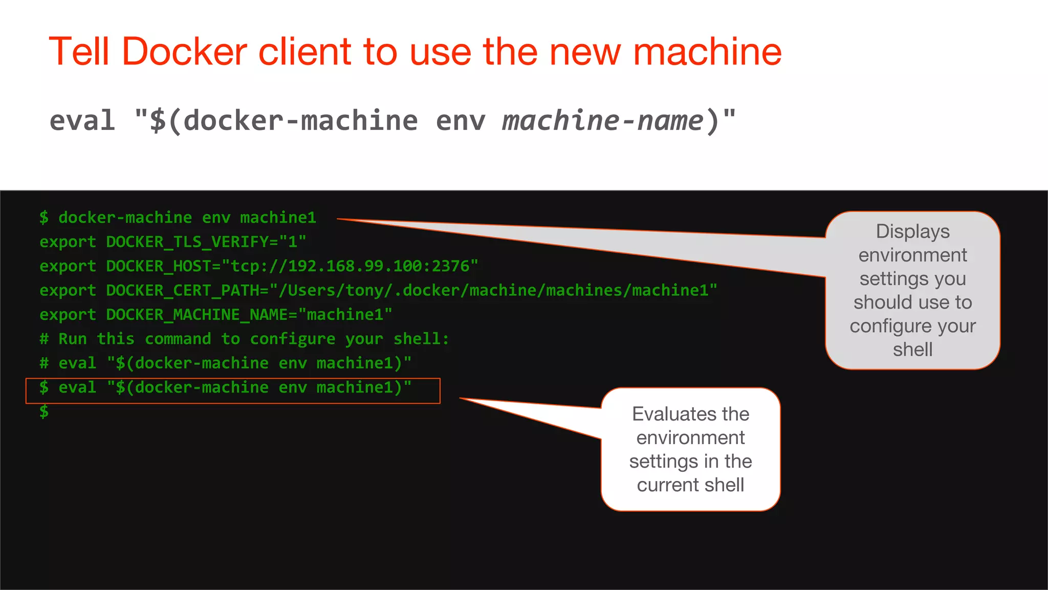 34
Tell Docker client to use the new machine
34
eval "$(docker-machine env machine-name)"
$ docker-machine env machine1
export DOCKER_TLS_VERIFY="1"
export DOCKER_HOST="tcp://192.168.99.100:2376"
export DOCKER_CERT_PATH="/Users/tony/.docker/machine/machines/machine1"
export DOCKER_MACHINE_NAME="machine1"
# Run this command to configure your shell:
# eval "$(docker-machine env machine1)"
$ eval "$(docker-machine env machine1)"
$ Evaluates the
environment
settings in the
current shell
Displays
environment
settings you
should use to
configure your
shell
 