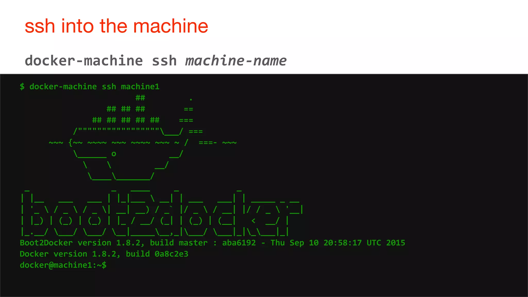 36
ssh into the machine
36
docker-machine ssh machine-name
$ docker-machine ssh machine1
## .
## ## ## ==
## ## ## ## ## ===
/"""""""""""""""""___/ ===
~~~ {~~ ~~~~ ~~~ ~~~~ ~~~ ~ / ===- ~~~
______ o __/
  __/
___________/
_ _ ____ _ _
| |__ ___ ___ | |_|___  __| | ___ ___| | _____ _ __
| '_  / _  / _ | __| __) / _` |/ _  / __| |/ / _  '__|
| |_) | (_) | (_) | |_ / __/ (_| | (_) | (__| < __/ |
|_.__/ ___/ ___/ __|_______,_|___/ ___|_|____|_|
Boot2Docker version 1.8.2, build master : aba6192 - Thu Sep 10 20:58:17 UTC 2015
Docker version 1.8.2, build 0a8c2e3
docker@machine1:~$
 