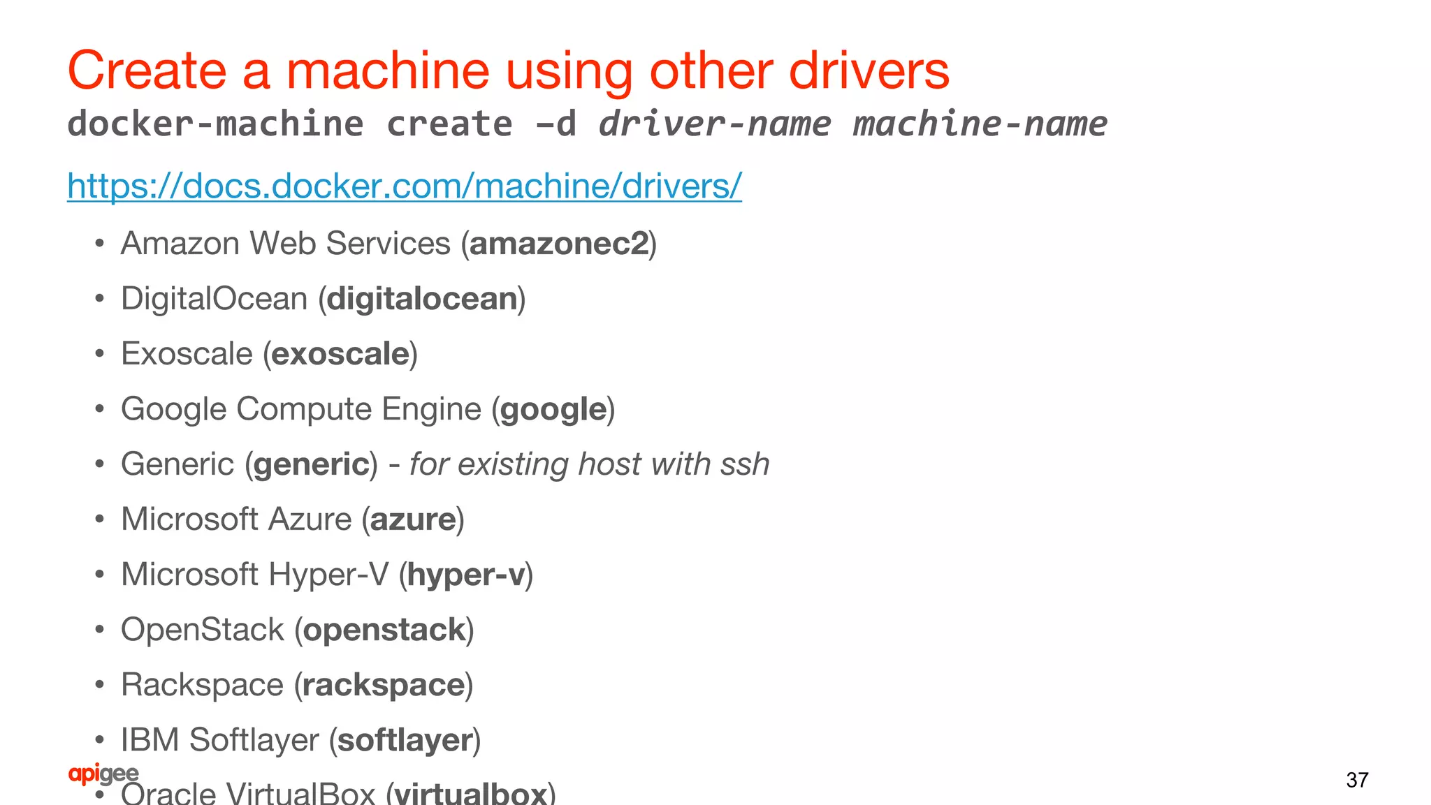 Create a machine using other drivers
https://docs.docker.com/machine/drivers/
• Amazon Web Services (amazonec2)
• DigitalOcean (digitalocean)
• Exoscale (exoscale)
• Google Compute Engine (google)
• Generic (generic) - for existing host with ssh
• Microsoft Azure (azure)
• Microsoft Hyper-V (hyper-v)
• OpenStack (openstack)
• Rackspace (rackspace)
• IBM Softlayer (softlayer)
37
docker-machine create –d driver-name machine-name
 
