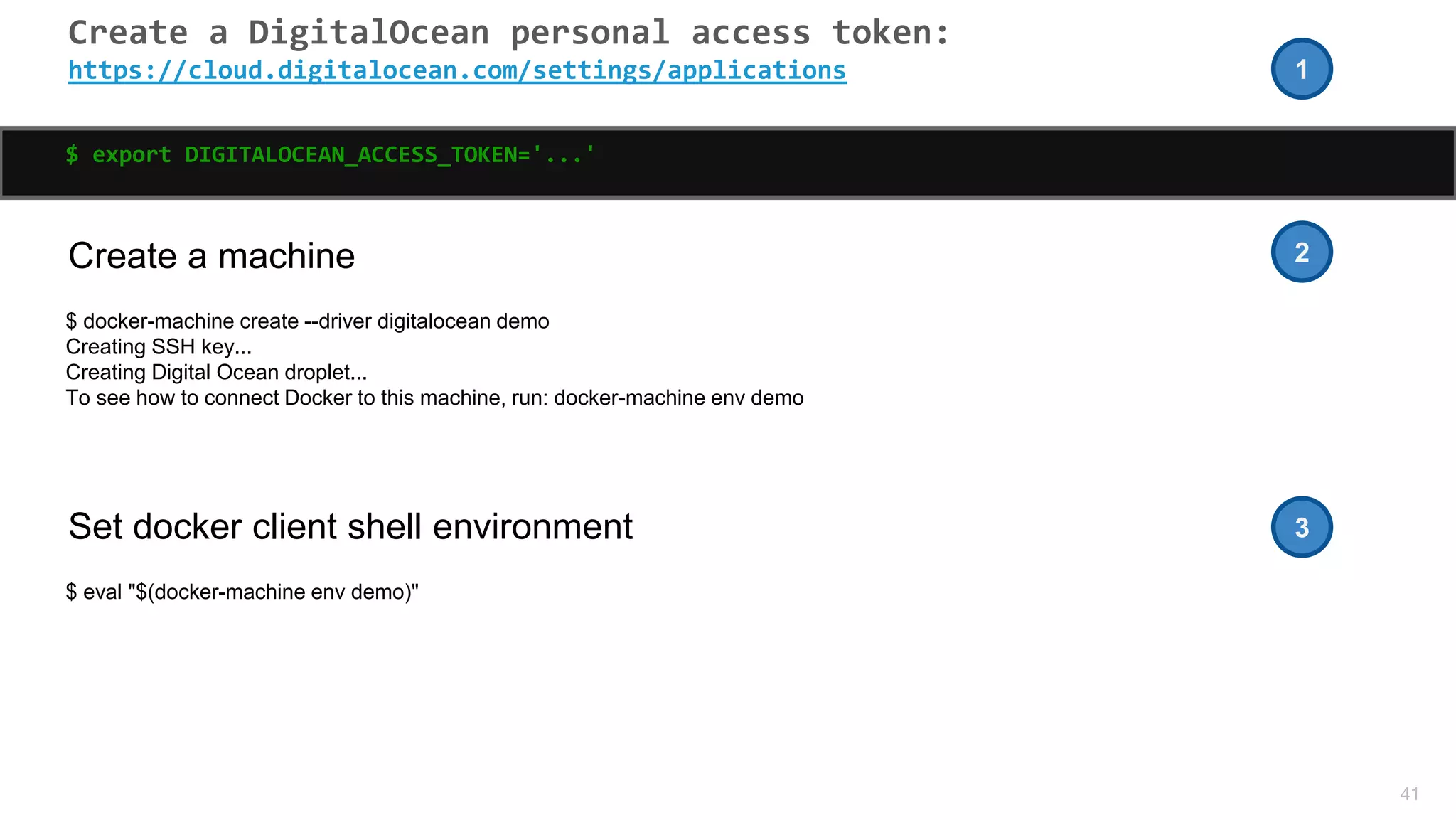 41
Create a DigitalOcean personal access token:
https://cloud.digitalocean.com/settings/applications
$ export DIGITALOCEAN_ACCESS_TOKEN='...'
Create a machine
$ docker-machine create --driver digitalocean demo
Creating SSH key...
Creating Digital Ocean droplet...
To see how to connect Docker to this machine, run: docker-machine env demo
Set docker client shell environment
$ eval "$(docker-machine env demo)"
1
2
3
 