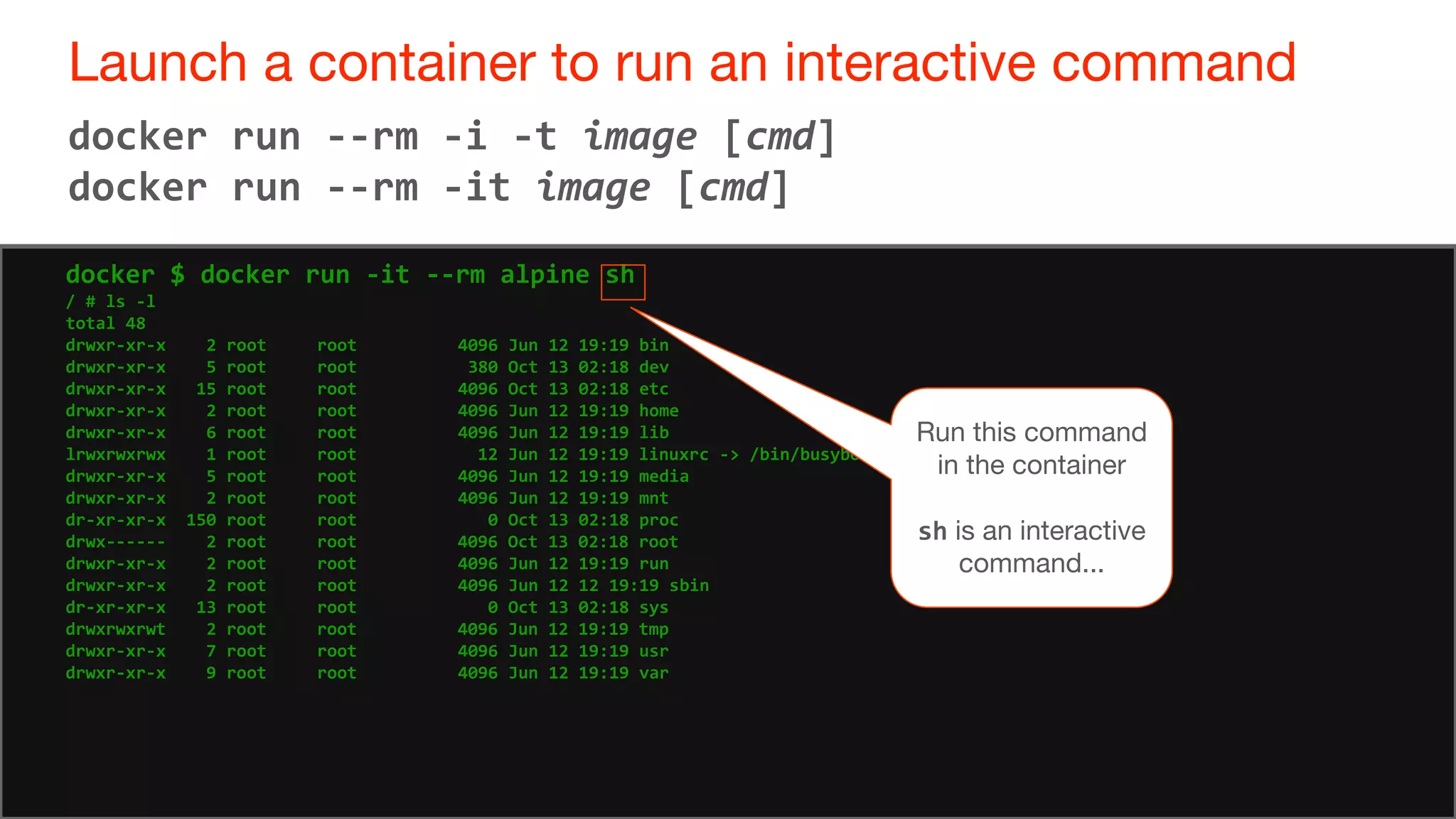 48
Launch a container to run an interactive command
48
docker run --rm -i -t image [cmd]
docker run --rm -it image [cmd]
docker $ docker run -it --rm alpine sh
/ # ls -l
total 48
drwxr-xr-x 2 root root 4096 Jun 12 19:19 bin
drwxr-xr-x 5 root root 380 Oct 13 02:18 dev
drwxr-xr-x 15 root root 4096 Oct 13 02:18 etc
drwxr-xr-x 2 root root 4096 Jun 12 19:19 home
drwxr-xr-x 6 root root 4096 Jun 12 19:19 lib
lrwxrwxrwx 1 root root 12 Jun 12 19:19 linuxrc -> /bin/busybox
drwxr-xr-x 5 root root 4096 Jun 12 19:19 media
drwxr-xr-x 2 root root 4096 Jun 12 19:19 mnt
dr-xr-xr-x 150 root root 0 Oct 13 02:18 proc
drwx------ 2 root root 4096 Oct 13 02:18 root
drwxr-xr-x 2 root root 4096 Jun 12 19:19 run
drwxr-xr-x 2 root root 4096 Jun 12 12 19:19 sbin
dr-xr-xr-x 13 root root 0 Oct 13 02:18 sys
drwxrwxrwt 2 root root 4096 Jun 12 19:19 tmp
drwxr-xr-x 7 root root 4096 Jun 12 19:19 usr
drwxr-xr-x 9 root root 4096 Jun 12 19:19 var
Run this command
in the container
sh is an interactive
command...
 