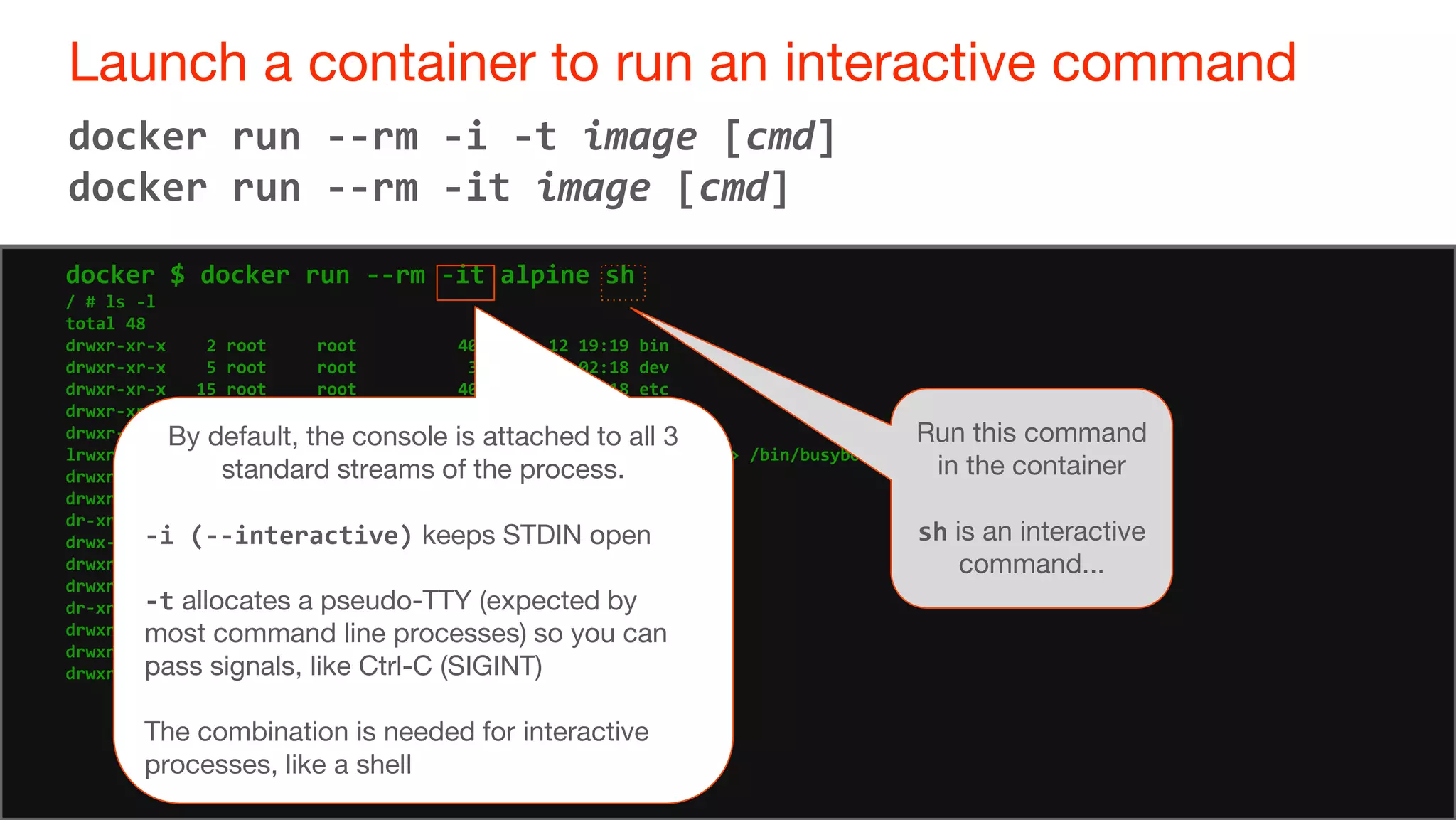 49
Launch a container to run an interactive command
49
docker run --rm -i -t image [cmd]
docker run --rm -it image [cmd]
docker $ docker run --rm -it alpine sh
/ # ls -l
total 48
drwxr-xr-x 2 root root 4096 Jun 12 19:19 bin
drwxr-xr-x 5 root root 380 Oct 13 02:18 dev
drwxr-xr-x 15 root root 4096 Oct 13 02:18 etc
drwxr-xr-x 2 root root 4096 Jun 12 19:19 home
drwxr-xr-x 6 root root 4096 Jun 12 19:19 lib
lrwxrwxrwx 1 root root 12 Jun 12 19:19 linuxrc -> /bin/busybox
drwxr-xr-x 5 root root 4096 Jun 12 19:19 media
drwxr-xr-x 2 root root 4096 Jun 12 19:19 mnt
dr-xr-xr-x 150 root root 0 Oct 13 02:18 proc
drwx------ 2 root root 4096 Oct 13 02:18 root
drwxr-xr-x 2 root root 4096 Jun 12 19:19 run
drwxr-xr-x 2 root root 4096 Jun 12 12 19:19 sbin
dr-xr-xr-x 13 root root 0 Oct 13 02:18 sys
drwxrwxrwt 2 root root 4096 Jun 12 19:19 tmp
drwxr-xr-x 7 root root 4096 Jun 12 19:19 usr
drwxr-xr-x 9 root root 4096 Jun 12 19:19 var
Run this command
in the container
sh is an interactive
command...
By default, the console is attached to all 3
standard streams of the process.
-i (--interactive) keeps STDIN open
-t allocates a pseudo-TTY (expected by
most command line processes) so you can
pass signals, like Ctrl-C (SIGINT)
The combination is needed for interactive
processes, like a shell
 