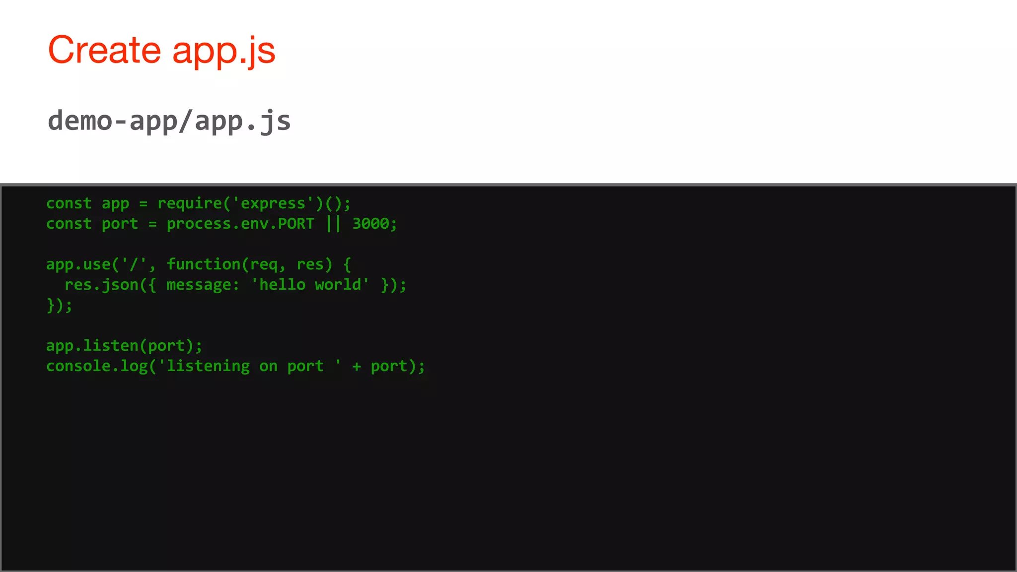 58
Create app.js
58
demo-app/app.js
const app = require('express')();
const port = process.env.PORT || 3000;
app.use('/', function(req, res) {
res.json({ message: 'hello world' });
});
app.listen(port);
console.log('listening on port ' + port);
 