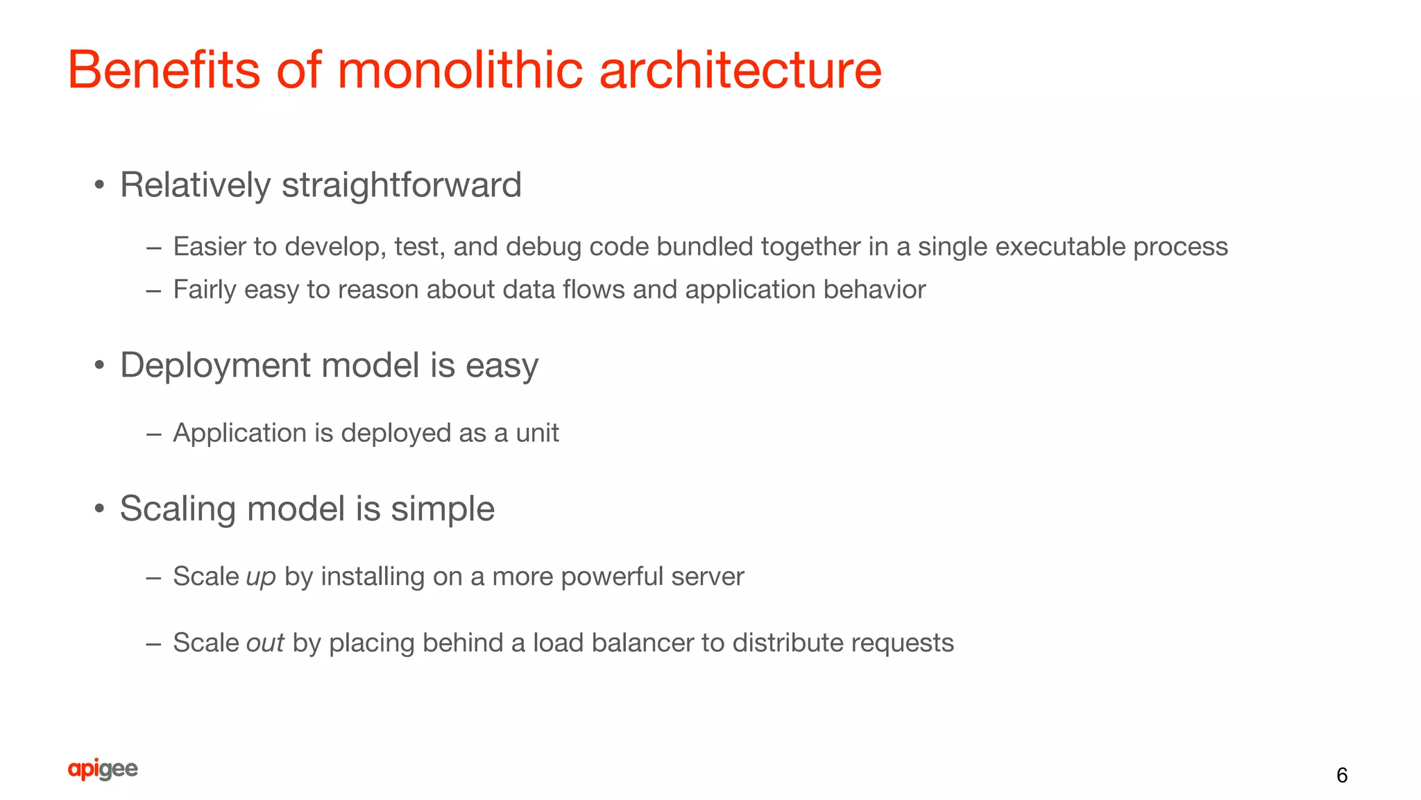 Benefits of monolithic architecture
• Relatively straightforward
– Easier to develop, test, and debug code bundled together in a single executable process
– Fairly easy to reason about data flows and application behavior
• Deployment model is easy
– Application is deployed as a unit
• Scaling model is simple
– Scale up by installing on a more powerful server
– Scale out by placing behind a load balancer to distribute requests
6
 