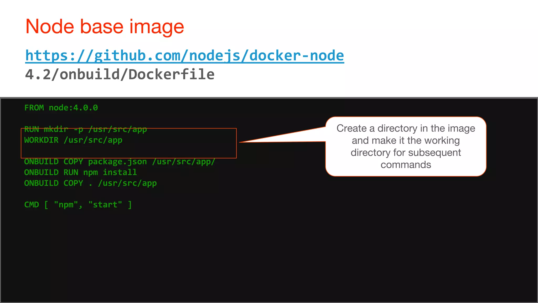 64
Node base image
64
https://github.com/nodejs/docker-node
4.2/onbuild/Dockerfile
FROM node:4.0.0
RUN mkdir -p /usr/src/app
WORKDIR /usr/src/app
ONBUILD COPY package.json /usr/src/app/
ONBUILD RUN npm install
ONBUILD COPY . /usr/src/app
CMD [ "npm", "start" ]
Create a directory in the image
and make it the working
directory for subsequent
commands
 