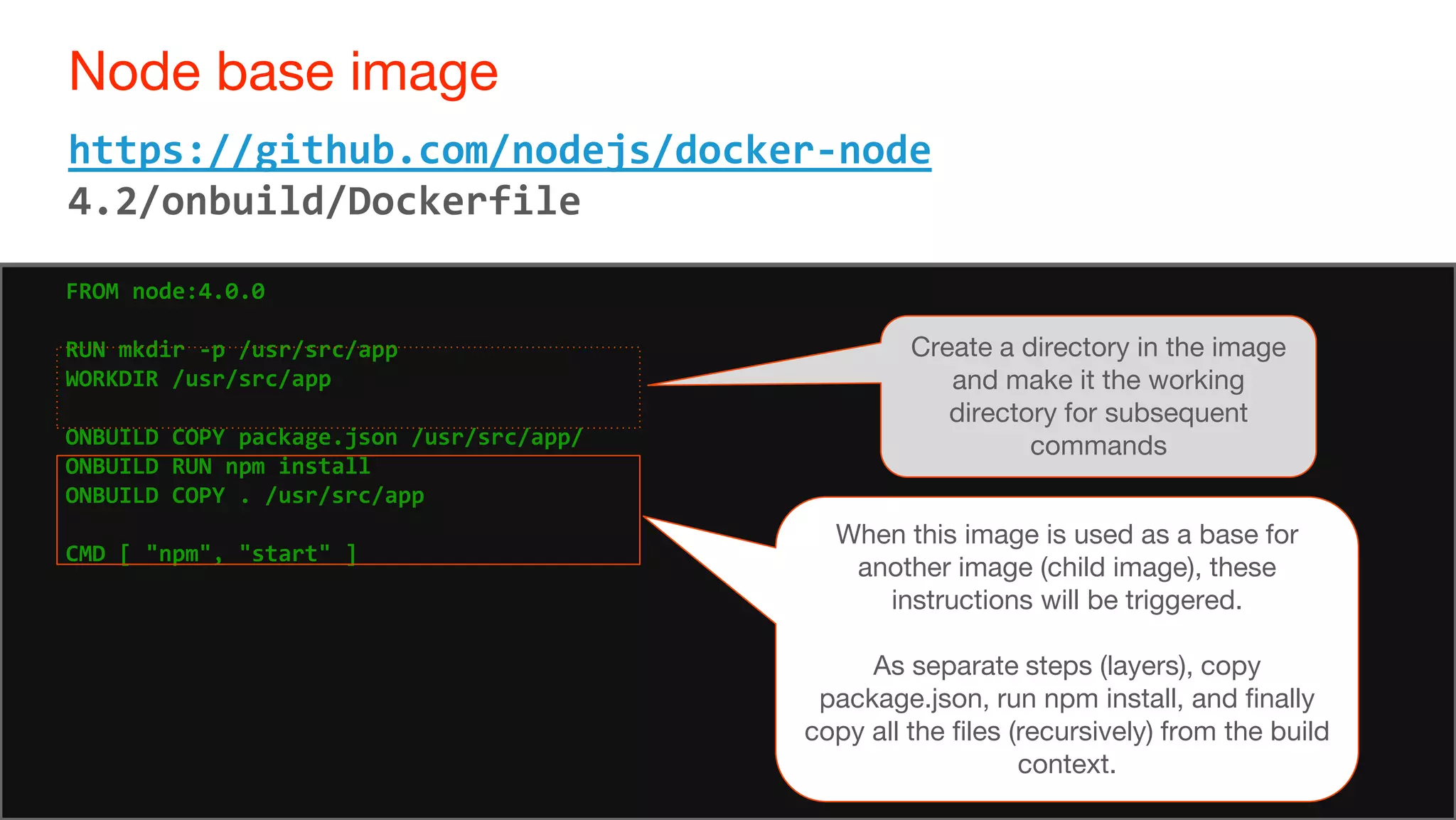 65
Node base image
65
https://github.com/nodejs/docker-node
4.2/onbuild/Dockerfile
FROM node:4.0.0
RUN mkdir -p /usr/src/app
WORKDIR /usr/src/app
ONBUILD COPY package.json /usr/src/app/
ONBUILD RUN npm install
ONBUILD COPY . /usr/src/app
CMD [ "npm", "start" ]
Create a directory in the image
and make it the working
directory for subsequent
commands
When this image is used as a base for
another image (child image), these
instructions will be triggered.
As separate steps (layers), copy
package.json, run npm install, and finally
copy all the files (recursively) from the build
context.
 